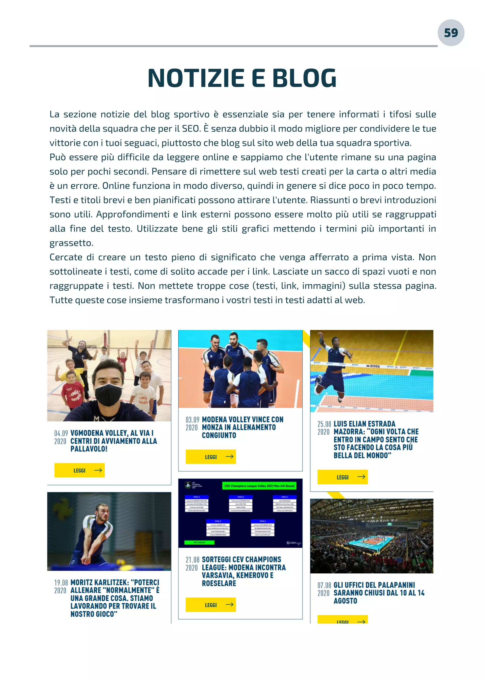 59
La sezione notizie del blog sportivo è essenziale sia per tenere informati i tifosi sulle
novità della squadra che per il SEO. È senza dubbio il modo migliore per condividere le tue
vittorie con i tuoi seguaci, piuttosto che blog sul sito web della tua squadra sportiva.
Può essere più difficile da leggere online e sappiamo che l'utente rimane su una pagina
solo per pochi secondi. Pensare di rimettere sul web testi creati per la carta o altri media
è un errore. Online funziona in modo diverso, quindi in genere si dice poco in poco tempo.
Testi e titoli brevi e ben pianificati possono attirare l'utente. Riassunti o brevi introduzioni
sono utili. Approfondimenti e link esterni possono essere molto più utili se raggruppati
alla fine del testo. Utilizzate bene gli stili grafici mettendo i termini più importanti in
grassetto.
Cercate di creare un testo pieno di significato che venga afferrato a prima vista. Non
sottolineate i testi, come di solito accade per i link. Lasciate un sacco di spazi vuoti e non
raggruppate i testi. Non mettete troppe cose (testi, link, immagini) sulla stessa pagina.
Tutte queste cose insieme trasformano i vostri testi in testi adatti al web.
NOTIZIE E BLOG
 