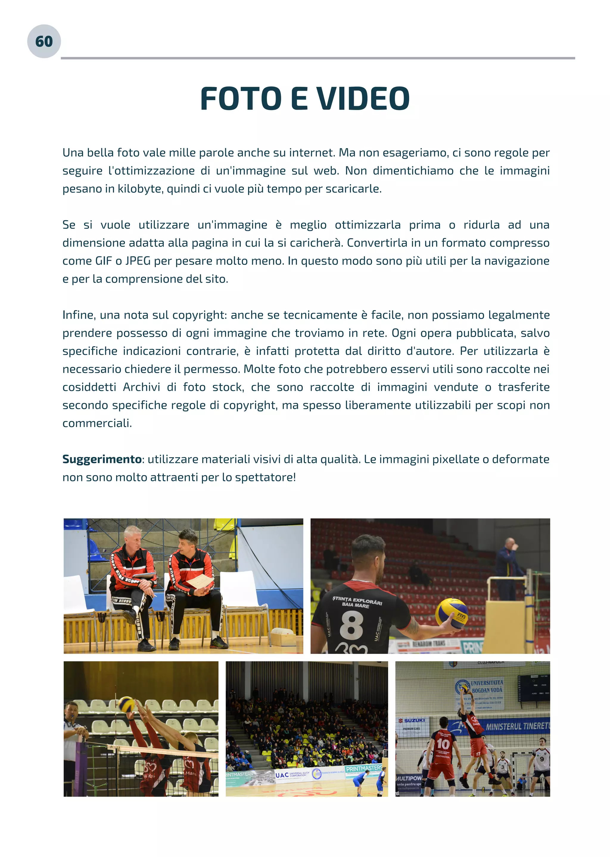 FOTO E VIDEO
Una bella foto vale mille parole anche su internet. Ma non esageriamo, ci sono regole per
seguire l'ottimizzazione di un'immagine sul web. Non dimentichiamo che le immagini
pesano in kilobyte, quindi ci vuole più tempo per scaricarle.
Se si vuole utilizzare un'immagine è meglio ottimizzarla prima o ridurla ad una
dimensione adatta alla pagina in cui la si caricherà. Convertirla in un formato compresso
come GIF o JPEG per pesare molto meno. In questo modo sono più utili per la navigazione
e per la comprensione del sito.
Infine, una nota sul copyright: anche se tecnicamente è facile, non possiamo legalmente
prendere possesso di ogni immagine che troviamo in rete. Ogni opera pubblicata, salvo
specifiche indicazioni contrarie, è infatti protetta dal diritto d'autore. Per utilizzarla è
necessario chiedere il permesso. Molte foto che potrebbero esservi utili sono raccolte nei
cosiddetti Archivi di foto stock, che sono raccolte di immagini vendute o trasferite
secondo specifiche regole di copyright, ma spesso liberamente utilizzabili per scopi non
commerciali.
Suggerimento: utilizzare materiali visivi di alta qualità. Le immagini pixellate o deformate
non sono molto attraenti per lo spettatore!
60
 
