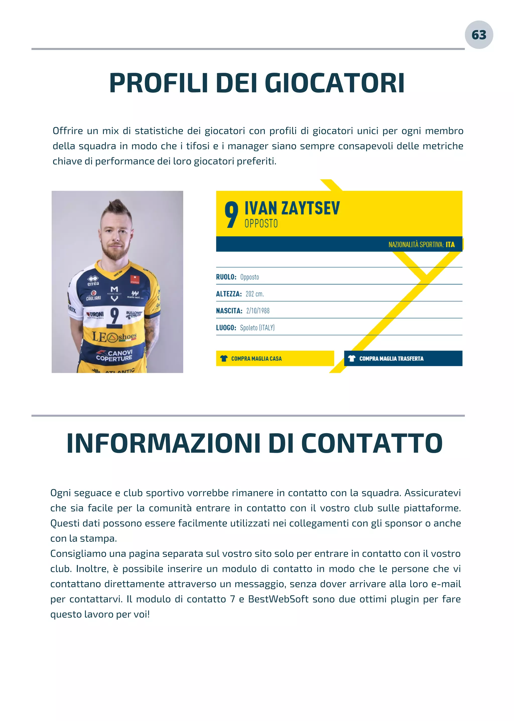 PROFILI DEI GIOCATORI
Offrire un mix di statistiche dei giocatori con profili di giocatori unici per ogni membro
della squadra in modo che i tifosi e i manager siano sempre consapevoli delle metriche
chiave di performance dei loro giocatori preferiti.
INFORMAZIONI DI CONTATTO
Ogni seguace e club sportivo vorrebbe rimanere in contatto con la squadra. Assicuratevi
che sia facile per la comunità entrare in contatto con il vostro club sulle piattaforme.
Questi dati possono essere facilmente utilizzati nei collegamenti con gli sponsor o anche
con la stampa.
Consigliamo una pagina separata sul vostro sito solo per entrare in contatto con il vostro
club. Inoltre, è possibile inserire un modulo di contatto in modo che le persone che vi
contattano direttamente attraverso un messaggio, senza dover arrivare alla loro e-mail
per contattarvi. Il modulo di contatto 7 e BestWebSoft sono due ottimi plugin per fare
questo lavoro per voi!
63
 