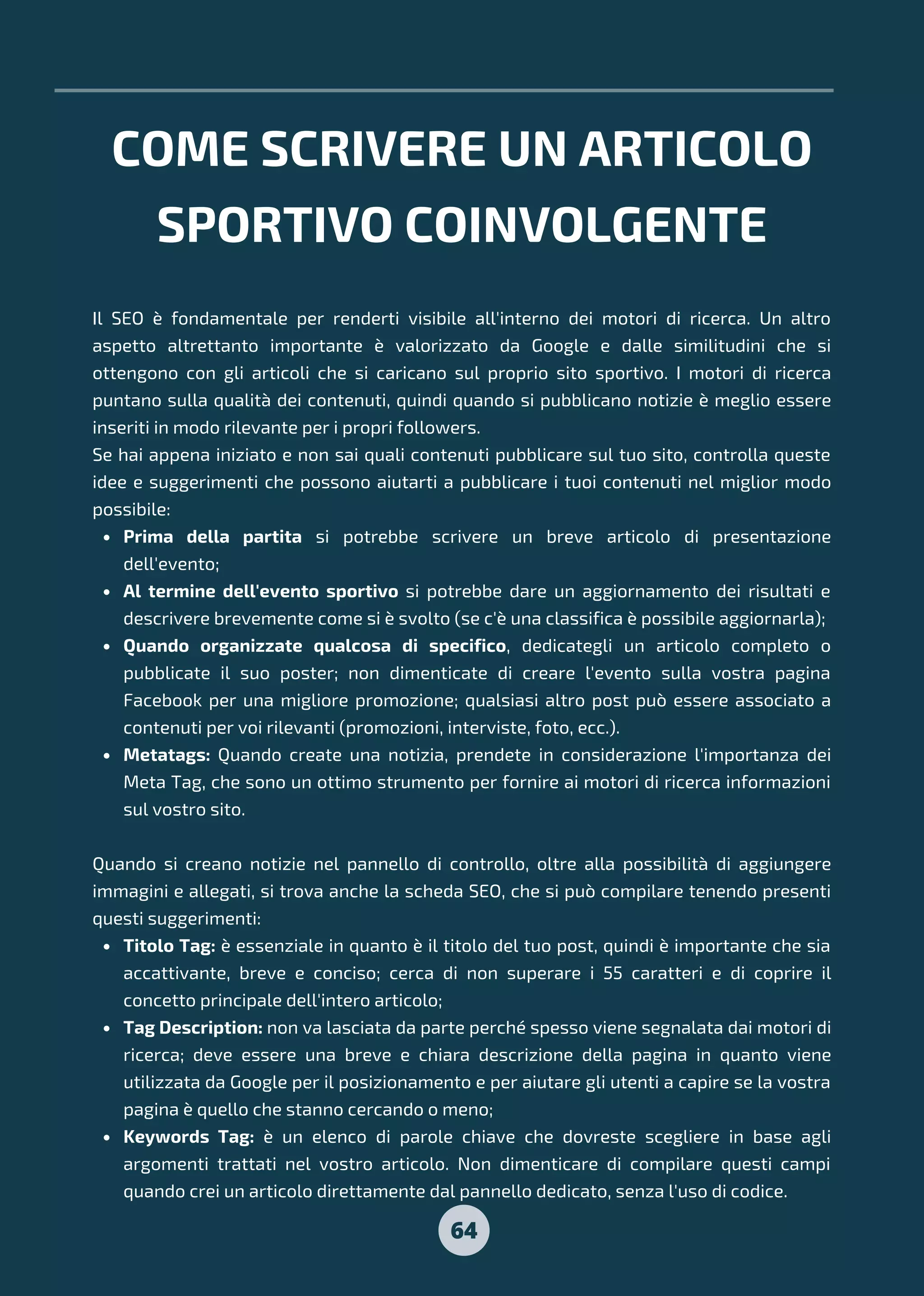 COME SCRIVERE UN ARTICOLO
SPORTIVO COINVOLGENTE
64
Prima della partita si potrebbe scrivere un breve articolo di presentazione
dell'evento;
Al termine dell'evento sportivo si potrebbe dare un aggiornamento dei risultati e
descrivere brevemente come si è svolto (se c'è una classifica è possibile aggiornarla);
Quando organizzate qualcosa di specifico, dedicategli un articolo completo o
pubblicate il suo poster; non dimenticate di creare l'evento sulla vostra pagina
Facebook per una migliore promozione; qualsiasi altro post può essere associato a
contenuti per voi rilevanti (promozioni, interviste, foto, ecc.).
Metatags: Quando create una notizia, prendete in considerazione l'importanza dei
Meta Tag, che sono un ottimo strumento per fornire ai motori di ricerca informazioni
sul vostro sito.
Titolo Tag: è essenziale in quanto è il titolo del tuo post, quindi è importante che sia
accattivante, breve e conciso; cerca di non superare i 55 caratteri e di coprire il
concetto principale dell'intero articolo;
Tag Description: non va lasciata da parte perché spesso viene segnalata dai motori di
ricerca; deve essere una breve e chiara descrizione della pagina in quanto viene
utilizzata da Google per il posizionamento e per aiutare gli utenti a capire se la vostra
pagina è quello che stanno cercando o meno;
Keywords Tag: è un elenco di parole chiave che dovreste scegliere in base agli
argomenti trattati nel vostro articolo. Non dimenticare di compilare questi campi
quando crei un articolo direttamente dal pannello dedicato, senza l'uso di codice.
Il SEO è fondamentale per renderti visibile all'interno dei motori di ricerca. Un altro
aspetto altrettanto importante è valorizzato da Google e dalle similitudini che si
ottengono con gli articoli che si caricano sul proprio sito sportivo. I motori di ricerca
puntano sulla qualità dei contenuti, quindi quando si pubblicano notizie è meglio essere
inseriti in modo rilevante per i propri followers.
Se hai appena iniziato e non sai quali contenuti pubblicare sul tuo sito, controlla queste
idee e suggerimenti che possono aiutarti a pubblicare i tuoi contenuti nel miglior modo
possibile:
Quando si creano notizie nel pannello di controllo, oltre alla possibilità di aggiungere
immagini e allegati, si trova anche la scheda SEO, che si può compilare tenendo presenti
questi suggerimenti:
 