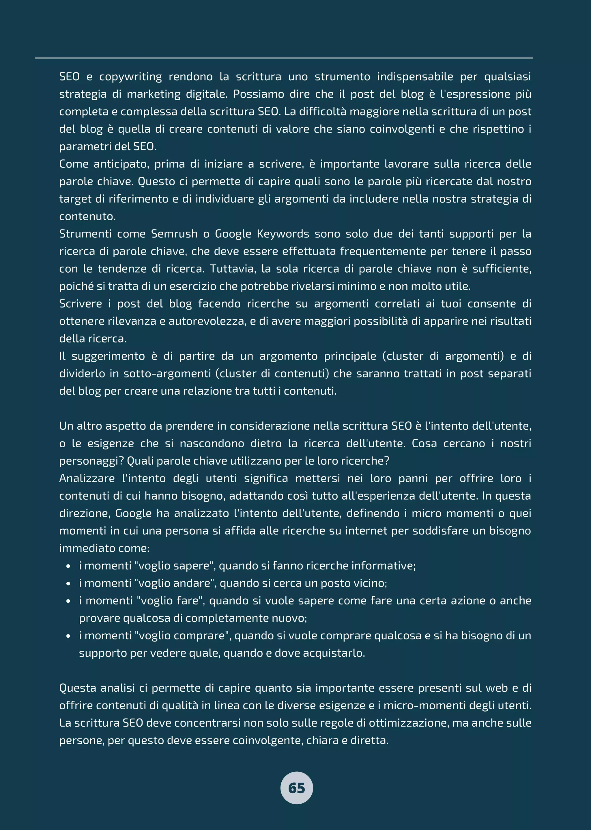 65
i momenti "voglio sapere", quando si fanno ricerche informative;
i momenti "voglio andare", quando si cerca un posto vicino;
i momenti "voglio fare", quando si vuole sapere come fare una certa azione o anche
provare qualcosa di completamente nuovo;
i momenti "voglio comprare", quando si vuole comprare qualcosa e si ha bisogno di un
supporto per vedere quale, quando e dove acquistarlo.
SEO e copywriting rendono la scrittura uno strumento indispensabile per qualsiasi
strategia di marketing digitale. Possiamo dire che il post del blog è l'espressione più
completa e complessa della scrittura SEO. La difficoltà maggiore nella scrittura di un post
del blog è quella di creare contenuti di valore che siano coinvolgenti e che rispettino i
parametri del SEO.
Come anticipato, prima di iniziare a scrivere, è importante lavorare sulla ricerca delle
parole chiave. Questo ci permette di capire quali sono le parole più ricercate dal nostro
target di riferimento e di individuare gli argomenti da includere nella nostra strategia di
contenuto.
Strumenti come Semrush o Google Keywords sono solo due dei tanti supporti per la
ricerca di parole chiave, che deve essere effettuata frequentemente per tenere il passo
con le tendenze di ricerca. Tuttavia, la sola ricerca di parole chiave non è sufficiente,
poiché si tratta di un esercizio che potrebbe rivelarsi minimo e non molto utile.
Scrivere i post del blog facendo ricerche su argomenti correlati ai tuoi consente di
ottenere rilevanza e autorevolezza, e di avere maggiori possibilità di apparire nei risultati
della ricerca.
Il suggerimento è di partire da un argomento principale (cluster di argomenti) e di
dividerlo in sotto-argomenti (cluster di contenuti) che saranno trattati in post separati
del blog per creare una relazione tra tutti i contenuti.
Un altro aspetto da prendere in considerazione nella scrittura SEO è l'intento dell'utente,
o le esigenze che si nascondono dietro la ricerca dell'utente. Cosa cercano i nostri
personaggi? Quali parole chiave utilizzano per le loro ricerche?
Analizzare l'intento degli utenti significa mettersi nei loro panni per offrire loro i
contenuti di cui hanno bisogno, adattando così tutto all'esperienza dell'utente. In questa
direzione, Google ha analizzato l'intento dell'utente, definendo i micro momenti o quei
momenti in cui una persona si affida alle ricerche su internet per soddisfare un bisogno
immediato come:
Questa analisi ci permette di capire quanto sia importante essere presenti sul web e di
offrire contenuti di qualità in linea con le diverse esigenze e i micro-momenti degli utenti.
La scrittura SEO deve concentrarsi non solo sulle regole di ottimizzazione, ma anche sulle
persone, per questo deve essere coinvolgente, chiara e diretta.
 