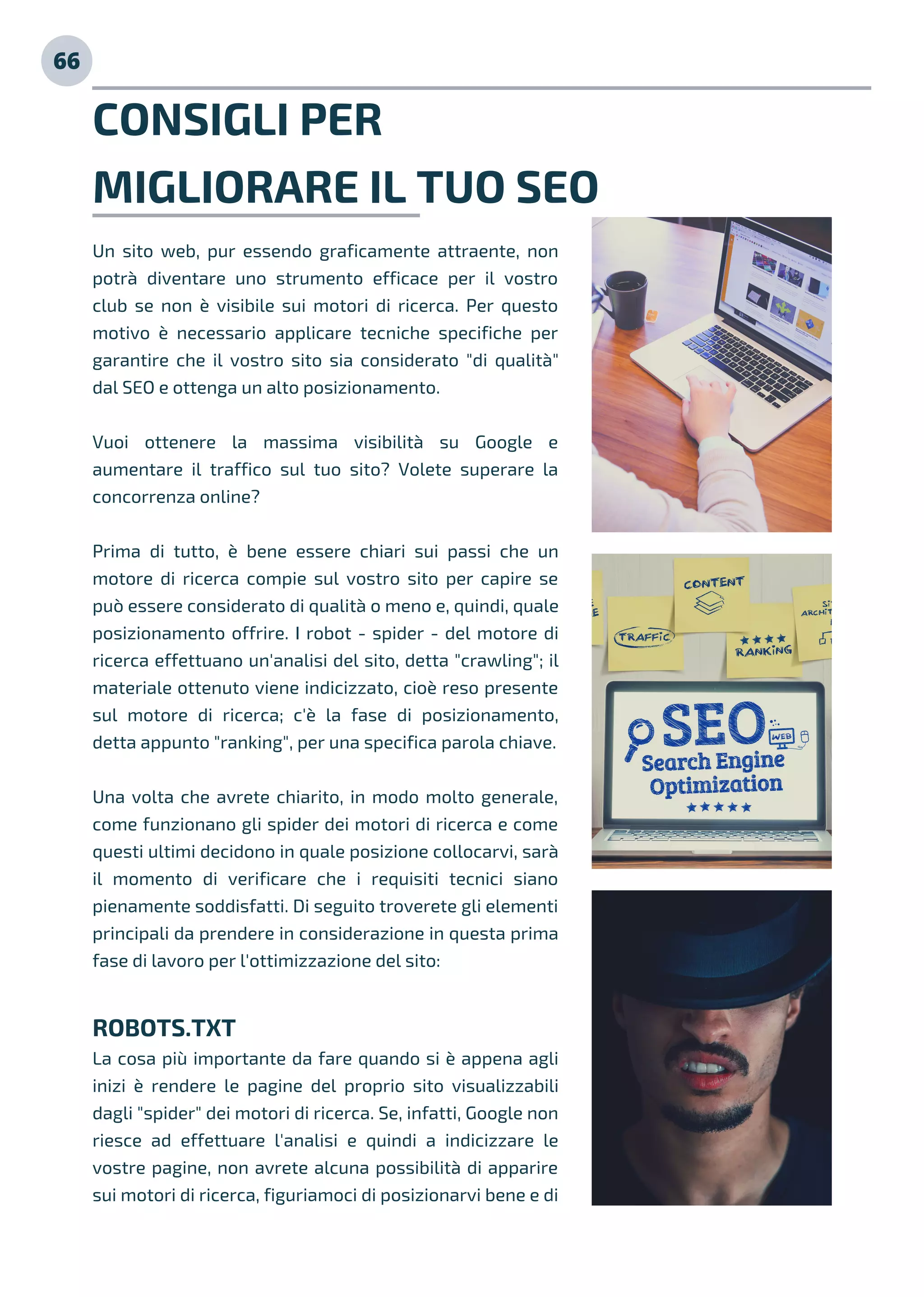 CONSIGLI PER
MIGLIORARE IL TUO SEO
Un sito web, pur essendo graficamente attraente, non
potrà diventare uno strumento efficace per il vostro
club se non è visibile sui motori di ricerca. Per questo
motivo è necessario applicare tecniche specifiche per
garantire che il vostro sito sia considerato "di qualità"
dal SEO e ottenga un alto posizionamento.
Vuoi ottenere la massima visibilità su Google e
aumentare il traffico sul tuo sito? Volete superare la
concorrenza online?
Prima di tutto, è bene essere chiari sui passi che un
motore di ricerca compie sul vostro sito per capire se
può essere considerato di qualità o meno e, quindi, quale
posizionamento offrire. I robot - spider - del motore di
ricerca effettuano un'analisi del sito, detta "crawling"; il
materiale ottenuto viene indicizzato, cioè reso presente
sul motore di ricerca; c'è la fase di posizionamento,
detta appunto "ranking", per una specifica parola chiave.
Una volta che avrete chiarito, in modo molto generale,
come funzionano gli spider dei motori di ricerca e come
questi ultimi decidono in quale posizione collocarvi, sarà
il momento di verificare che i requisiti tecnici siano
pienamente soddisfatti. Di seguito troverete gli elementi
principali da prendere in considerazione in questa prima
fase di lavoro per l'ottimizzazione del sito:
ROBOTS.TXT
La cosa più importante da fare quando si è appena agli
inizi è rendere le pagine del proprio sito visualizzabili
dagli "spider" dei motori di ricerca. Se, infatti, Google non
riesce ad effettuare l'analisi e quindi a indicizzare le
vostre pagine, non avrete alcuna possibilità di apparire
sui motori di ricerca, figuriamoci di posizionarvi bene e di
66
 