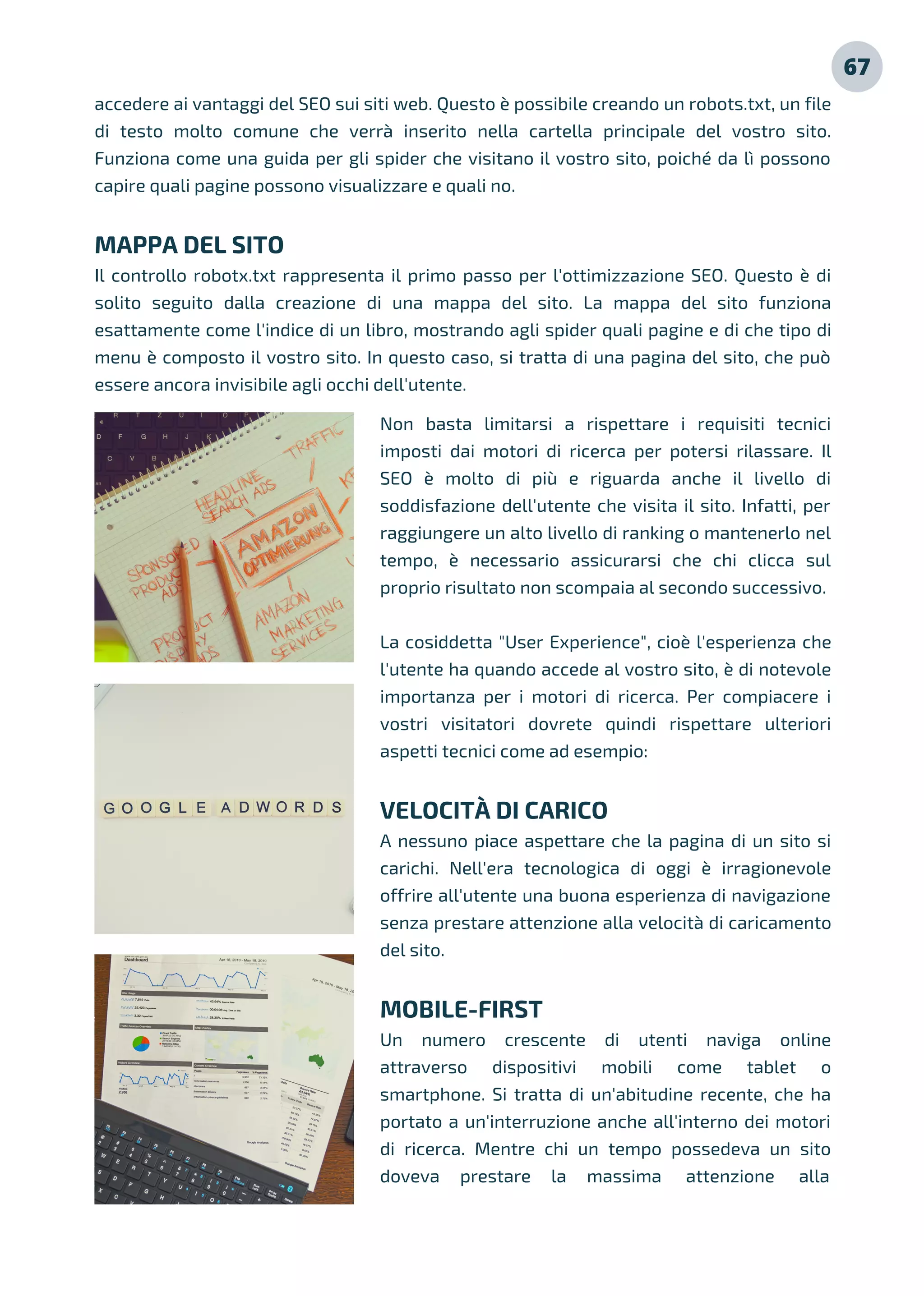 Non basta limitarsi a rispettare i requisiti tecnici
imposti dai motori di ricerca per potersi rilassare. Il
SEO è molto di più e riguarda anche il livello di
soddisfazione dell'utente che visita il sito. Infatti, per
raggiungere un alto livello di ranking o mantenerlo nel
tempo, è necessario assicurarsi che chi clicca sul
proprio risultato non scompaia al secondo successivo.
La cosiddetta "User Experience", cioè l'esperienza che
l'utente ha quando accede al vostro sito, è di notevole
importanza per i motori di ricerca. Per compiacere i
vostri visitatori dovrete quindi rispettare ulteriori
aspetti tecnici come ad esempio:
VELOCITÀ DI CARICO
A nessuno piace aspettare che la pagina di un sito si
carichi. Nell'era tecnologica di oggi è irragionevole
offrire all'utente una buona esperienza di navigazione
senza prestare attenzione alla velocità di caricamento
del sito.
MOBILE-FIRST
Un numero crescente di utenti naviga online
attraverso dispositivi mobili come tablet o
smartphone. Si tratta di un'abitudine recente, che ha
portato a un'interruzione anche all'interno dei motori
di ricerca. Mentre chi un tempo possedeva un sito
doveva prestare la massima attenzione alla
accedere ai vantaggi del SEO sui siti web. Questo è possibile creando un robots.txt, un file
di testo molto comune che verrà inserito nella cartella principale del vostro sito.
Funziona come una guida per gli spider che visitano il vostro sito, poiché da lì possono
capire quali pagine possono visualizzare e quali no.
MAPPA DEL SITO
Il controllo robotx.txt rappresenta il primo passo per l'ottimizzazione SEO. Questo è di
solito seguito dalla creazione di una mappa del sito. La mappa del sito funziona
esattamente come l'indice di un libro, mostrando agli spider quali pagine e di che tipo di
menu è composto il vostro sito. In questo caso, si tratta di una pagina del sito, che può
essere ancora invisibile agli occhi dell'utente.
67
 