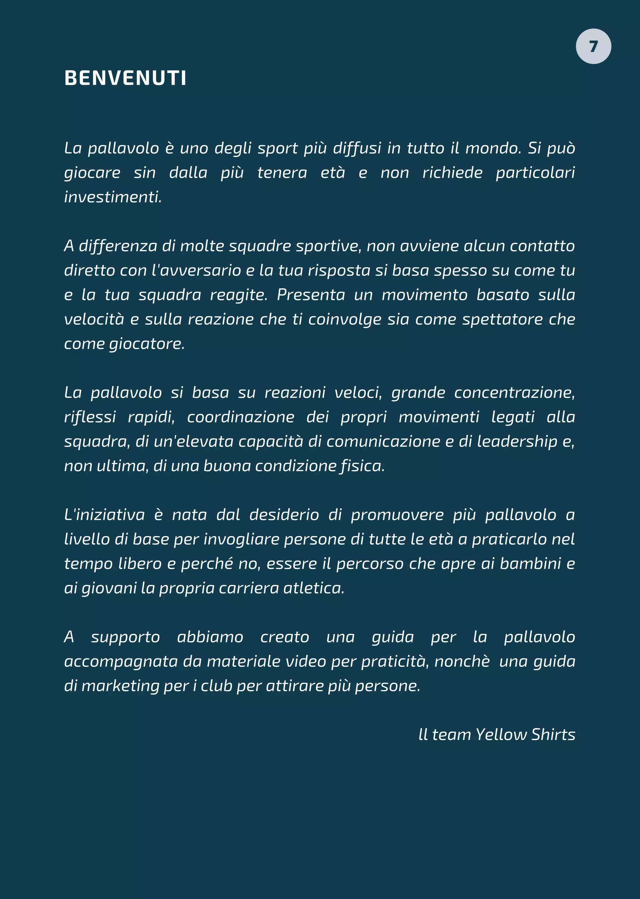 La pallavolo è uno degli sport più diffusi in tutto il mondo. Si può
giocare sin dalla più tenera età e non richiede particolari
investimenti.
A differenza di molte squadre sportive, non avviene alcun contatto
diretto con l'avversario e la tua risposta si basa spesso su come tu
e la tua squadra reagite. Presenta un movimento basato sulla
velocità e sulla reazione che ti coinvolge sia come spettatore che
come giocatore.
La pallavolo si basa su reazioni veloci, grande concentrazione,
riflessi rapidi, coordinazione dei propri movimenti legati alla
squadra, di un'elevata capacità di comunicazione e di leadership e,
non ultima, di una buona condizione fisica.
L'iniziativa è nata dal desiderio di promuovere più pallavolo a
livello di base per invogliare persone di tutte le età a praticarlo nel
tempo libero e perché no, essere il percorso che apre ai bambini e
ai giovani la propria carriera atletica.
A supporto abbiamo creato una guida per la pallavolo
accompagnata da materiale video per praticità, nonchè una guida
di marketing per i club per attirare più persone.
ll team Yellow Shirts
BENVENUTI
7
 