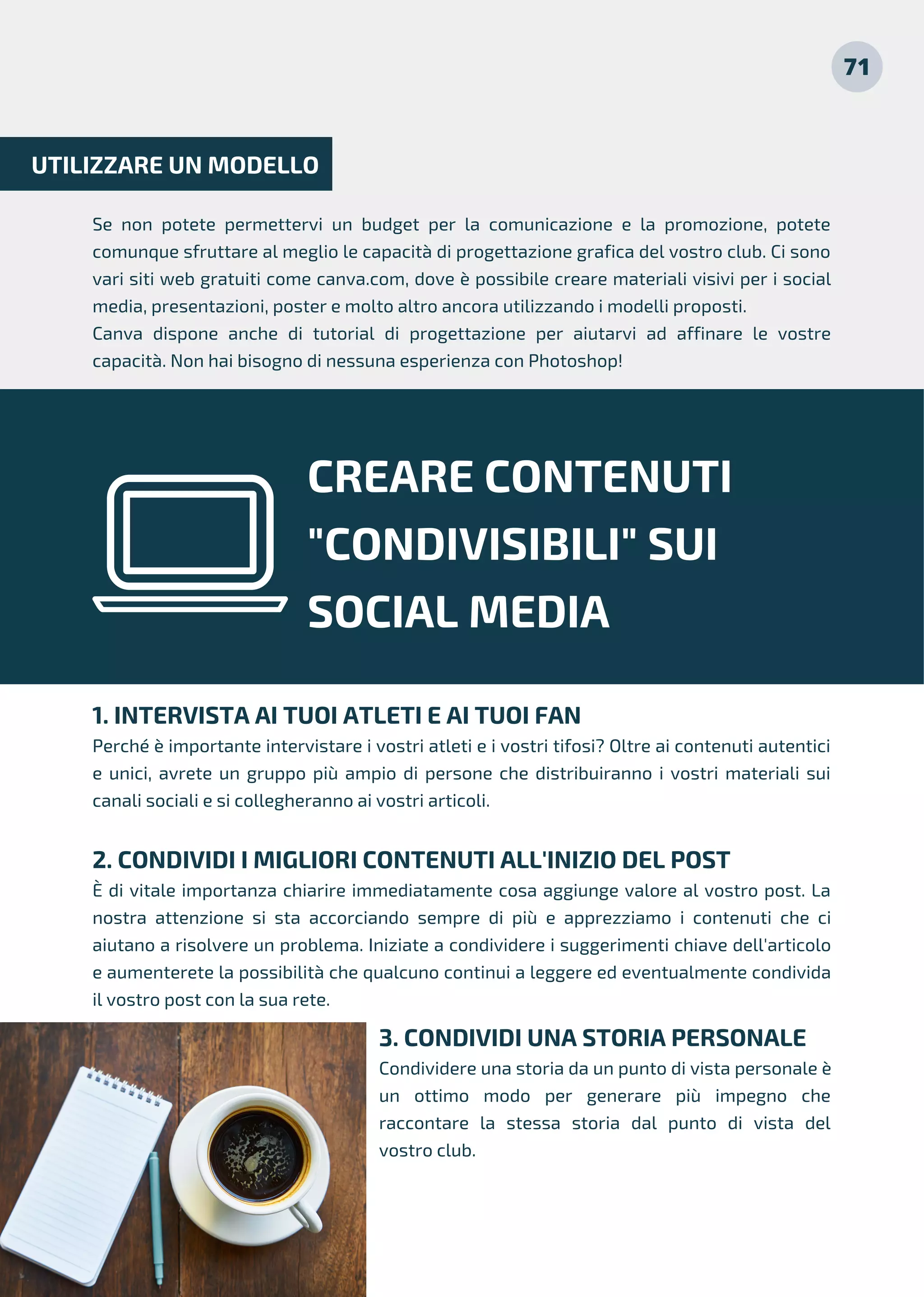 Se non potete permettervi un budget per la comunicazione e la promozione, potete
comunque sfruttare al meglio le capacità di progettazione grafica del vostro club. Ci sono
vari siti web gratuiti come canva.com, dove è possibile creare materiali visivi per i social
media, presentazioni, poster e molto altro ancora utilizzando i modelli proposti.
Canva dispone anche di tutorial di progettazione per aiutarvi ad affinare le vostre
capacità. Non hai bisogno di nessuna esperienza con Photoshop!
UTILIZZARE UN MODELLO
CREARE CONTENUTI
"CONDIVISIBILI" SUI
SOCIAL MEDIA
1. INTERVISTA AI TUOI ATLETI E AI TUOI FAN
Perché è importante intervistare i vostri atleti e i vostri tifosi? Oltre ai contenuti autentici
e unici, avrete un gruppo più ampio di persone che distribuiranno i vostri materiali sui
canali sociali e si collegheranno ai vostri articoli.
2. CONDIVIDI I MIGLIORI CONTENUTI ALL'INIZIO DEL POST
È di vitale importanza chiarire immediatamente cosa aggiunge valore al vostro post. La
nostra attenzione si sta accorciando sempre di più e apprezziamo i contenuti che ci
aiutano a risolvere un problema. Iniziate a condividere i suggerimenti chiave dell'articolo
e aumenterete la possibilità che qualcuno continui a leggere ed eventualmente condivida
il vostro post con la sua rete.
71
3. CONDIVIDI UNA STORIA PERSONALE
Condividere una storia da un punto di vista personale è
un ottimo modo per generare più impegno che
raccontare la stessa storia dal punto di vista del
vostro club.
 