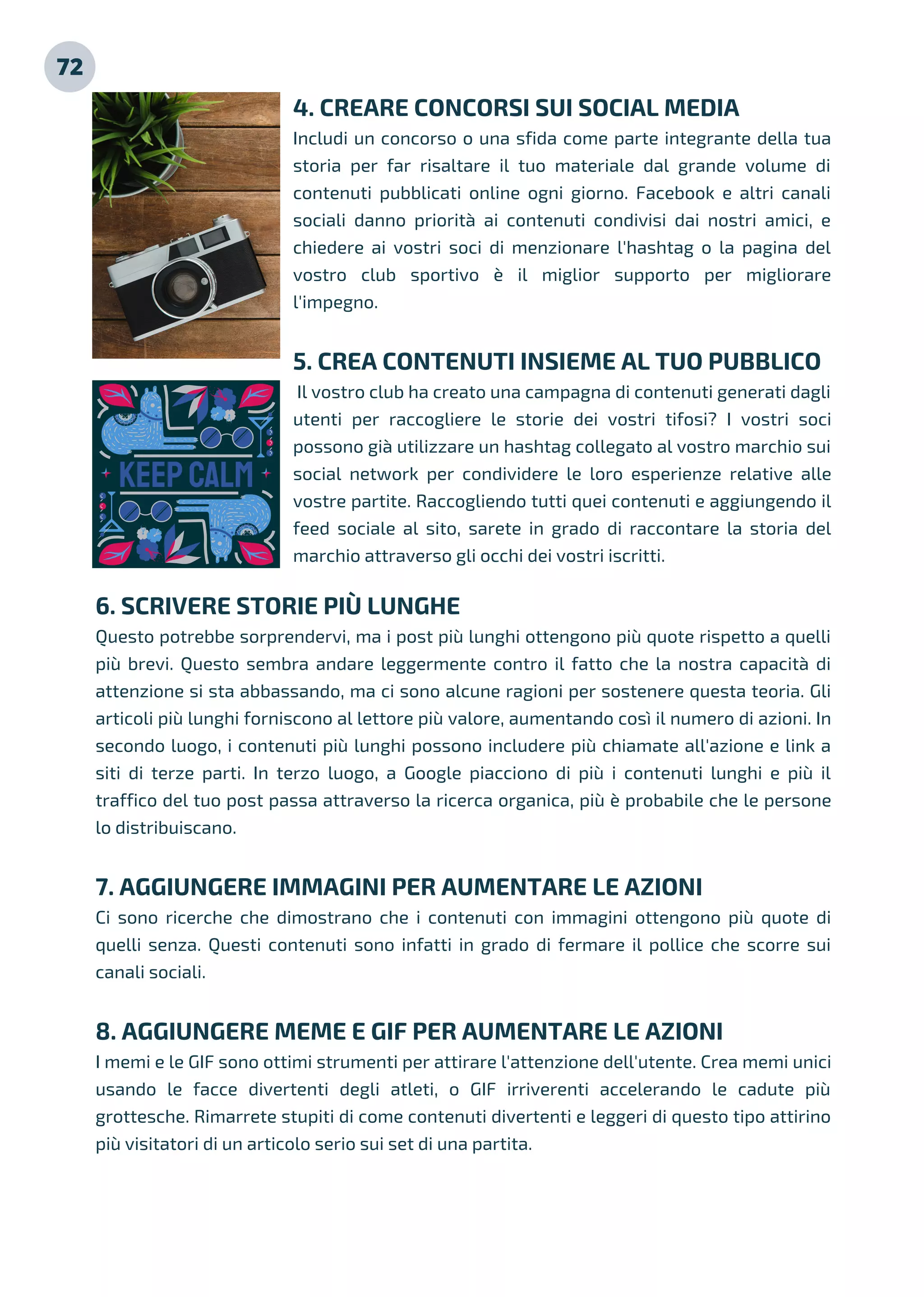 72
4. CREARE CONCORSI SUI SOCIAL MEDIA
Includi un concorso o una sfida come parte integrante della tua
storia per far risaltare il tuo materiale dal grande volume di
contenuti pubblicati online ogni giorno. Facebook e altri canali
sociali danno priorità ai contenuti condivisi dai nostri amici, e
chiedere ai vostri soci di menzionare l'hashtag o la pagina del
vostro club sportivo è il miglior supporto per migliorare
l'impegno.
5. CREA CONTENUTI INSIEME AL TUO PUBBLICO
Il vostro club ha creato una campagna di contenuti generati dagli
utenti per raccogliere le storie dei vostri tifosi? I vostri soci
possono già utilizzare un hashtag collegato al vostro marchio sui
social network per condividere le loro esperienze relative alle
vostre partite. Raccogliendo tutti quei contenuti e aggiungendo il
feed sociale al sito, sarete in grado di raccontare la storia del
marchio attraverso gli occhi dei vostri iscritti.
6. SCRIVERE STORIE PIÙ LUNGHE
Questo potrebbe sorprendervi, ma i post più lunghi ottengono più quote rispetto a quelli
più brevi. Questo sembra andare leggermente contro il fatto che la nostra capacità di
attenzione si sta abbassando, ma ci sono alcune ragioni per sostenere questa teoria. Gli
articoli più lunghi forniscono al lettore più valore, aumentando così il numero di azioni. In
secondo luogo, i contenuti più lunghi possono includere più chiamate all'azione e link a
siti di terze parti. In terzo luogo, a Google piacciono di più i contenuti lunghi e più il
traffico del tuo post passa attraverso la ricerca organica, più è probabile che le persone
lo distribuiscano.
7. AGGIUNGERE IMMAGINI PER AUMENTARE LE AZIONI
Ci sono ricerche che dimostrano che i contenuti con immagini ottengono più quote di
quelli senza. Questi contenuti sono infatti in grado di fermare il pollice che scorre sui
canali sociali.
8. AGGIUNGERE MEME E GIF PER AUMENTARE LE AZIONI
I memi e le GIF sono ottimi strumenti per attirare l'attenzione dell'utente. Crea memi unici
usando le facce divertenti degli atleti, o GIF irriverenti accelerando le cadute più
grottesche. Rimarrete stupiti di come contenuti divertenti e leggeri di questo tipo attirino
più visitatori di un articolo serio sui set di una partita.
 