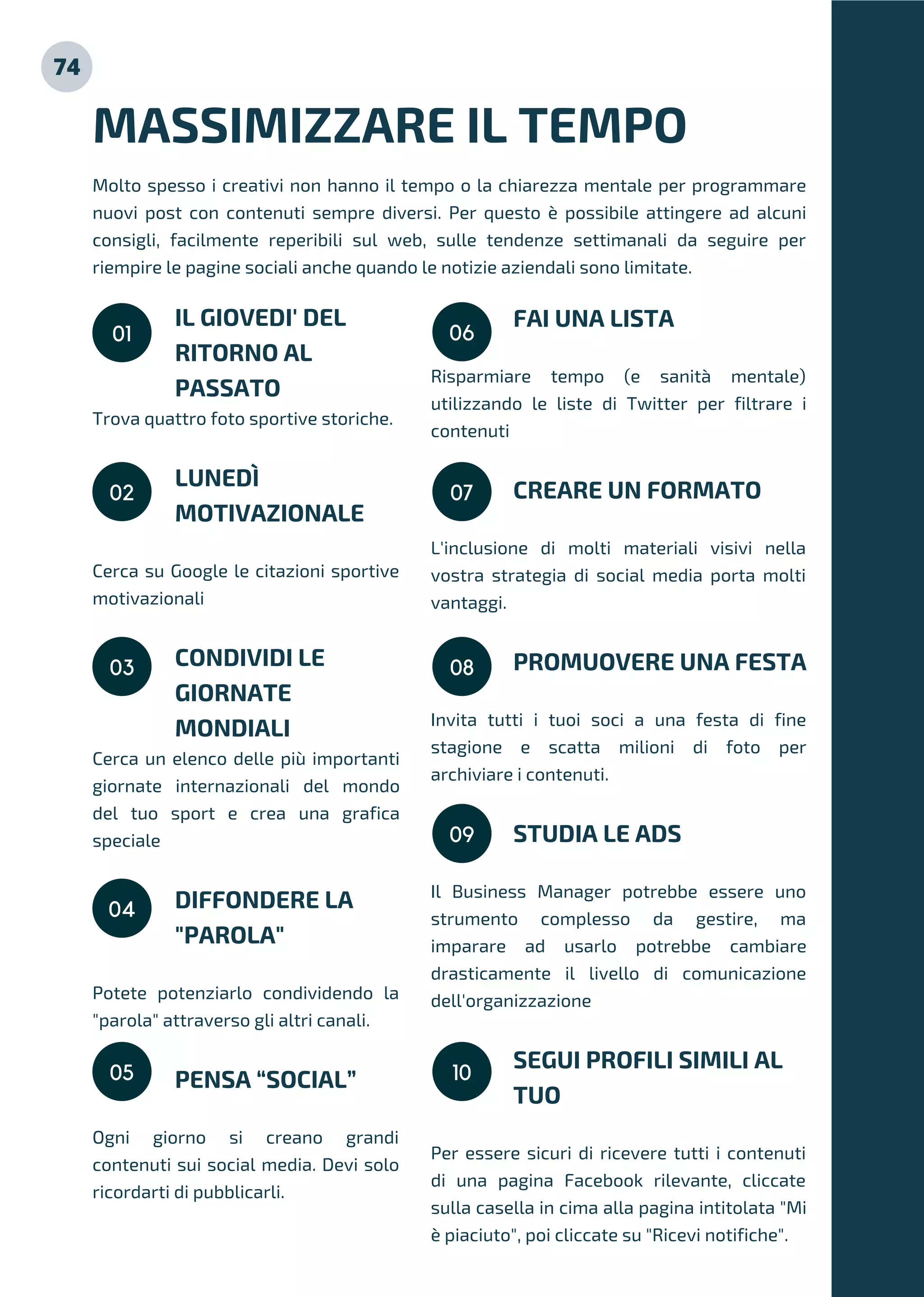 IL GIOVEDI' DEL
RITORNO AL
PASSATO
Trova quattro foto sportive storiche.
LUNEDÌ
MOTIVAZIONALE
Cerca su Google le citazioni sportive
motivazionali
CONDIVIDI LE
GIORNATE
MONDIALI
Cerca un elenco delle più importanti
giornate internazionali del mondo
del tuo sport e crea una grafica
speciale
DIFFONDERE LA
"PAROLA"
Potete potenziarlo condividendo la
"parola" attraverso gli altri canali.
PENSA “SOCIAL”
Ogni giorno si creano grandi
contenuti sui social media. Devi solo
ricordarti di pubblicarli.
MASSIMIZZARE IL TEMPO
Molto spesso i creativi non hanno il tempo o la chiarezza mentale per programmare
nuovi post con contenuti sempre diversi. Per questo è possibile attingere ad alcuni
consigli, facilmente reperibili sul web, sulle tendenze settimanali da seguire per
riempire le pagine sociali anche quando le notizie aziendali sono limitate.
01
FAI UNA LISTA
Risparmiare tempo (e sanità mentale)
utilizzando le liste di Twitter per filtrare i
contenuti
CREARE UN FORMATO
L'inclusione di molti materiali visivi nella
vostra strategia di social media porta molti
vantaggi.
PROMUOVERE UNA FESTA
Invita tutti i tuoi soci a una festa di fine
stagione e scatta milioni di foto per
archiviare i contenuti.
STUDIA LE ADS
Il Business Manager potrebbe essere uno
strumento complesso da gestire, ma
imparare ad usarlo potrebbe cambiare
drasticamente il livello di comunicazione
dell'organizzazione
SEGUI PROFILI SIMILI AL
TUO
Per essere sicuri di ricevere tutti i contenuti
di una pagina Facebook rilevante, cliccate
sulla casella in cima alla pagina intitolata "Mi
è piaciuto", poi cliccate su "Ricevi notifiche".
02
03
04
05
06
07
08
09
10
74
 