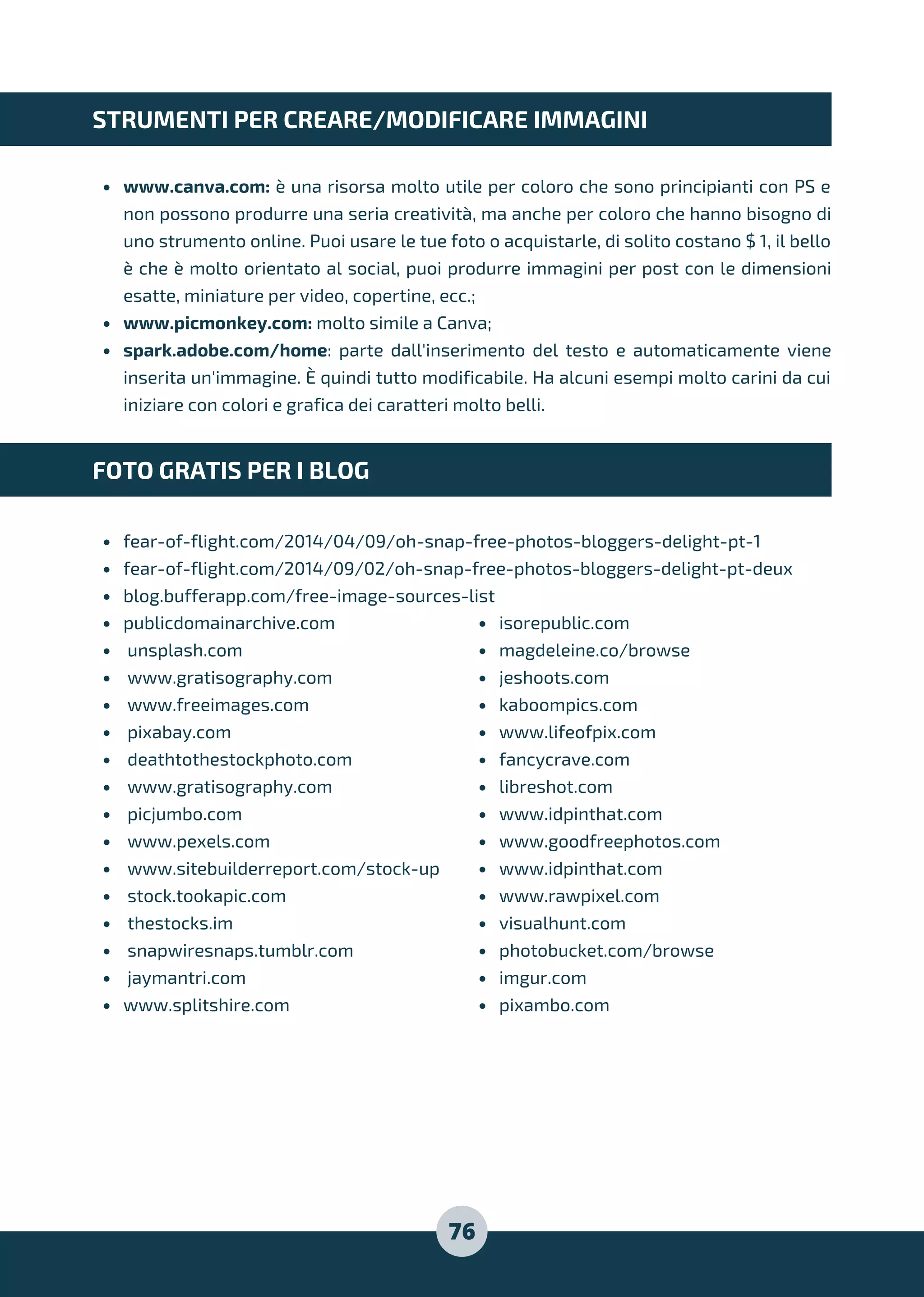 www.canva.com: è una risorsa molto utile per coloro che sono principianti con PS e
non possono produrre una seria creatività, ma anche per coloro che hanno bisogno di
uno strumento online. Puoi usare le tue foto o acquistarle, di solito costano $ 1, il bello
è che è molto orientato al social, puoi produrre immagini per post con le dimensioni
esatte, miniature per video, copertine, ecc.;
www.picmonkey.com: molto simile a Canva;
spark.adobe.com/home: parte dall'inserimento del testo e automaticamente viene
inserita un'immagine. È quindi tutto modificabile. Ha alcuni esempi molto carini da cui
iniziare con colori e grafica dei caratteri molto belli.
fear-of-flight.com/2014/04/09/oh-snap-free-photos-bloggers-delight-pt-1
fear-of-flight.com/2014/09/02/oh-snap-free-photos-bloggers-delight-pt-deux
blog.bufferapp.com/free-image-sources-list
STRUMENTI PER CREARE/MODIFICARE IMMAGINI
FOTO GRATIS PER I BLOG
publicdomainarchive.com
unsplash.com
www.gratisography.com
www.freeimages.com
pixabay.com
deathtothestockphoto.com
www.gratisography.com
picjumbo.com
www.pexels.com
www.sitebuilderreport.com/stock-up
stock.tookapic.com
thestocks.im
snapwiresnaps.tumblr.com
jaymantri.com
www.splitshire.com
isorepublic.com
magdeleine.co/browse
jeshoots.com
kaboompics.com
www.lifeofpix.com
fancycrave.com
libreshot.com
www.idpinthat.com
www.goodfreephotos.com
www.idpinthat.com
www.rawpixel.com
visualhunt.com
photobucket.com/browse
imgur.com
pixambo.com
76
 