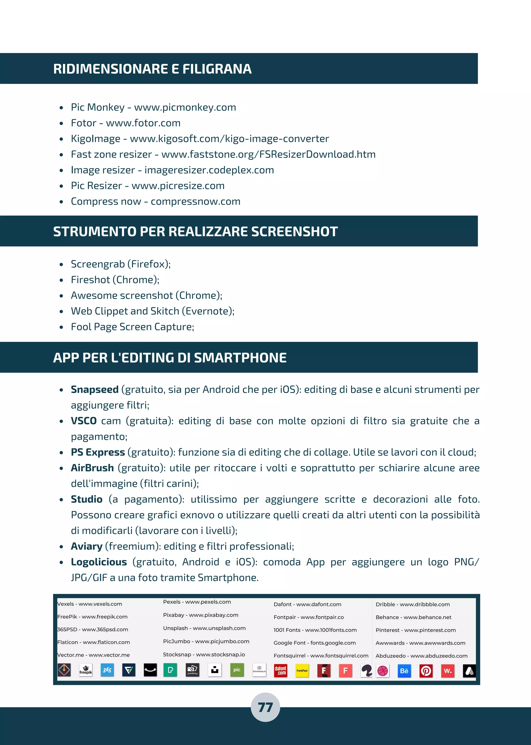 Pic Monkey - www.picmonkey.com
Fotor - www.fotor.com
KigoImage - www.kigosoft.com/kigo-image-converter
Fast zone resizer - www.faststone.org/FSResizerDownload.htm
Image resizer - imageresizer.codeplex.com
Pic Resizer - www.picresize.com
Compress now - compressnow.com
Screengrab (Firefox);
Fireshot (Chrome);
Awesome screenshot (Chrome);
Web Clippet and Skitch (Evernote);
Fool Page Screen Capture;
Snapseed (gratuito, sia per Android che per iOS): editing di base e alcuni strumenti per
aggiungere filtri;
VSCO cam (gratuita): editing di base con molte opzioni di filtro sia gratuite che a
pagamento;
PS Express (gratuito): funzione sia di editing che di collage. Utile se lavori con il cloud;
AirBrush (gratuito): utile per ritoccare i volti e soprattutto per schiarire alcune aree
dell'immagine (filtri carini);
Studio (a pagamento): utilissimo per aggiungere scritte e decorazioni alle foto.
Possono creare grafici exnovo o utilizzare quelli creati da altri utenti con la possibilità
di modificarli (lavorare con i livelli);
Aviary (freemium): editing e filtri professionali;
Logolicious (gratuito, Android e iOS): comoda App per aggiungere un logo PNG/
JPG/GIF a una foto tramite Smartphone.
RIDIMENSIONARE E FILIGRANA
STRUMENTO PER REALIZZARE SCREENSHOT
APP PER L'EDITING DI SMARTPHONE
77
 