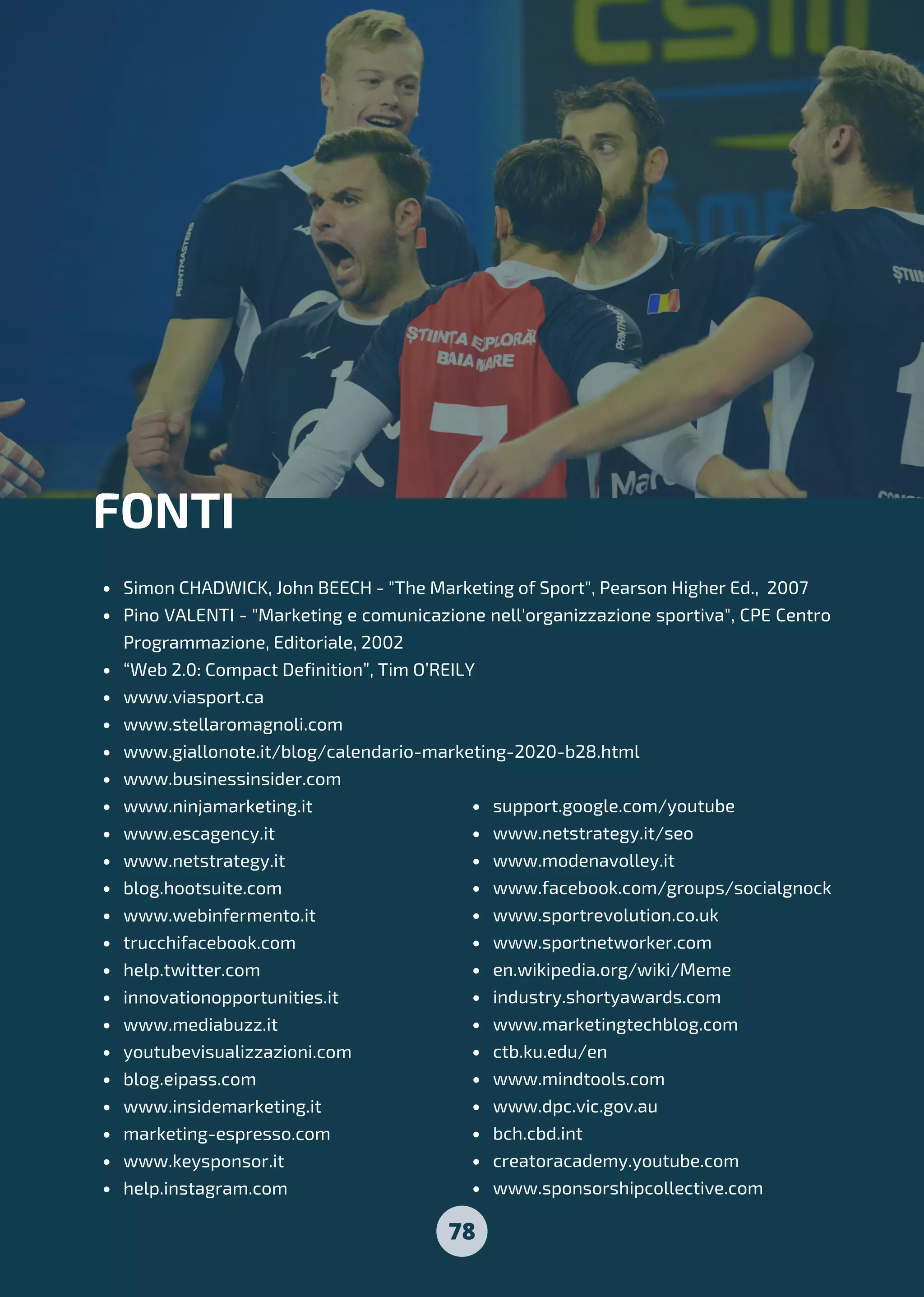78
Simon CHADWICK, John BEECH - "The Marketing of Sport", Pearson Higher Ed., 2007
Pino VALENTI - "Marketing e comunicazione nell'organizzazione sportiva", CPE Centro
Programmazione, Editoriale, 2002
“Web 2.0: Compact Definition”, Tim O’REILY
www.viasport.ca
www.stellaromagnoli.com
www.giallonote.it/blog/calendario-marketing-2020-b28.html
www.businessinsider.com
www.ninjamarketing.it
www.escagency.it
www.netstrategy.it
blog.hootsuite.com
www.webinfermento.it
trucchifacebook.com
help.twitter.com
innovationopportunities.it
www.mediabuzz.it
youtubevisualizzazioni.com
blog.eipass.com
www.insidemarketing.it
marketing-espresso.com
www.keysponsor.it
help.instagram.com
FONTI
support.google.com/youtube
www.netstrategy.it/seo
www.modenavolley.it
www.facebook.com/groups/socialgnock
www.sportrevolution.co.uk
www.sportnetworker.com
en.wikipedia.org/wiki/Meme
industry.shortyawards.com
www.marketingtechblog.com
ctb.ku.edu/en
www.mindtools.com
www.dpc.vic.gov.au
bch.cbd.int
creatoracademy.youtube.com
www.sponsorshipcollective.com
 