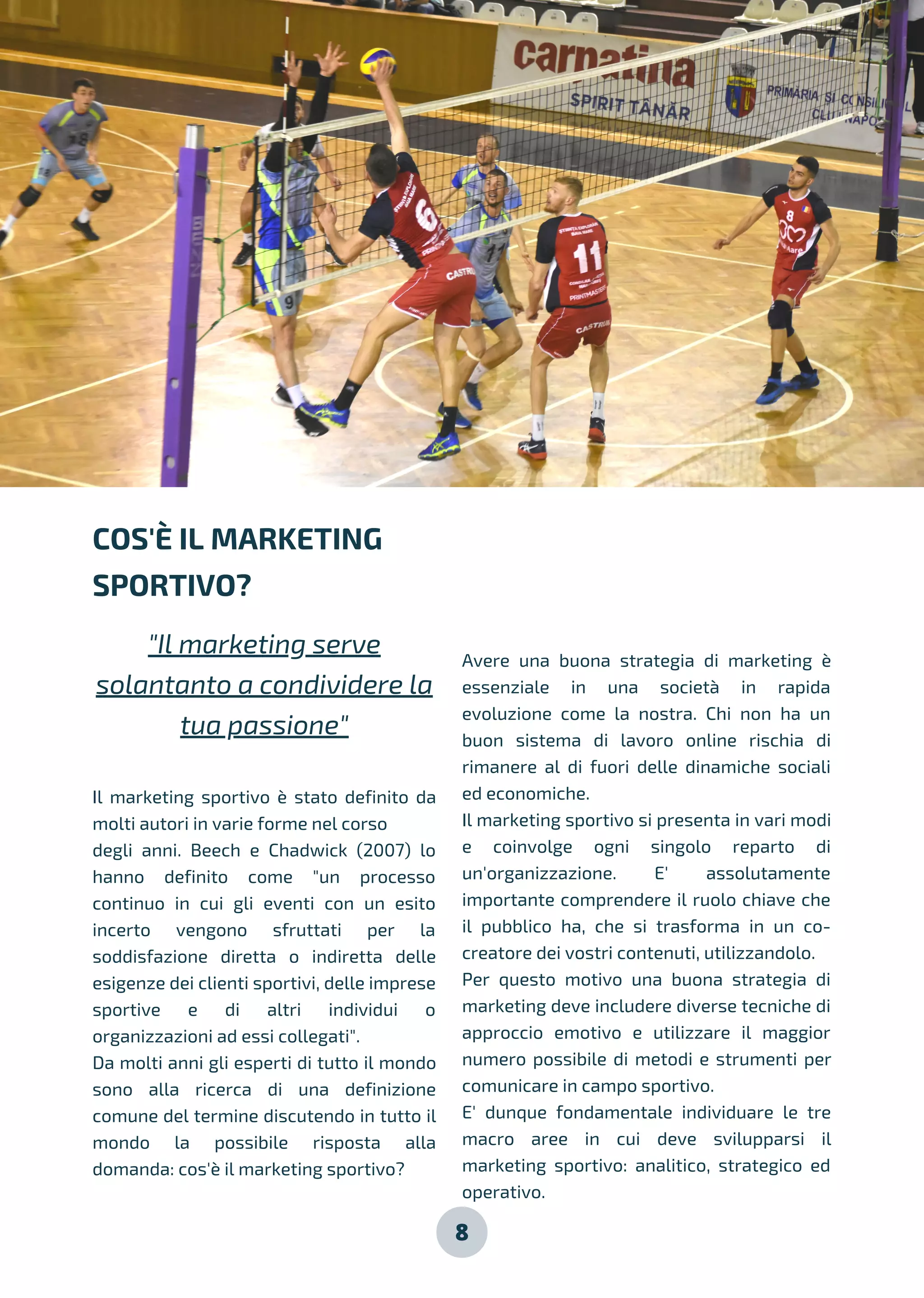 8
Il marketing sportivo è stato definito da
molti autori in varie forme nel corso
degli anni. Beech e Chadwick (2007) lo
hanno definito come "un processo
continuo in cui gli eventi con un esito
incerto vengono sfruttati per la
soddisfazione diretta o indiretta delle
esigenze dei clienti sportivi, delle imprese
sportive e di altri individui o
organizzazioni ad essi collegati".
Da molti anni gli esperti di tutto il mondo
sono alla ricerca di una definizione
comune del termine discutendo in tutto il
mondo la possibile risposta alla
domanda: cos'è il marketing sportivo?
Avere una buona strategia di marketing è
essenziale in una società in rapida
evoluzione come la nostra. Chi non ha un
buon sistema di lavoro online rischia di
rimanere al di fuori delle dinamiche sociali
ed economiche.
Il marketing sportivo si presenta in vari modi
e coinvolge ogni singolo reparto di
un'organizzazione. E' assolutamente
importante comprendere il ruolo chiave che
il pubblico ha, che si trasforma in un co-
creatore dei vostri contenuti, utilizzandolo.
Per questo motivo una buona strategia di
marketing deve includere diverse tecniche di
approccio emotivo e utilizzare il maggior
numero possibile di metodi e strumenti per
comunicare in campo sportivo.
E' dunque fondamentale individuare le tre
macro aree in cui deve svilupparsi il
marketing sportivo: analitico, strategico ed
operativo.
COS'È IL MARKETING
SPORTIVO?
"Il marketing serve
solantanto a condividere la
tua passione"
 
