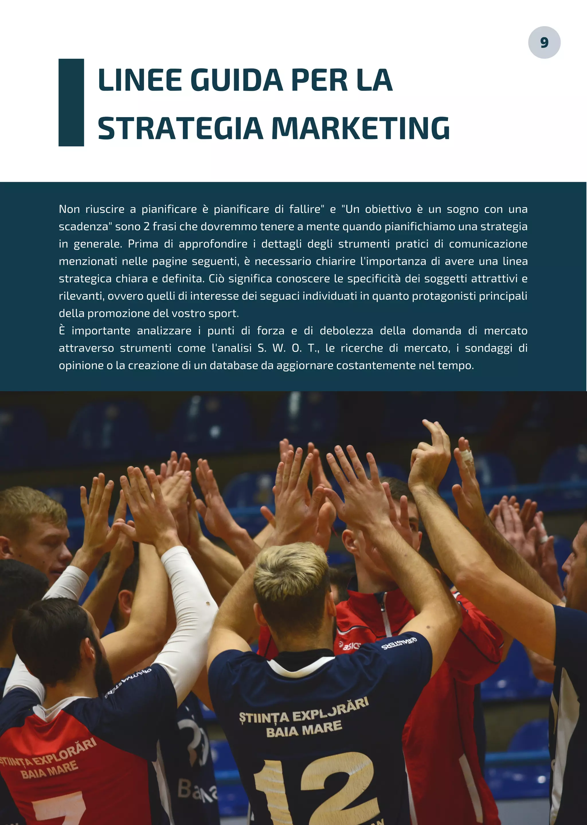 LINEE GUIDA PER LA
STRATEGIA MARKETING
9
Non riuscire a pianificare è pianificare di fallire" e "Un obiettivo è un sogno con una
scadenza" sono 2 frasi che dovremmo tenere a mente quando pianifichiamo una strategia
in generale. Prima di approfondire i dettagli degli strumenti pratici di comunicazione
menzionati nelle pagine seguenti, è necessario chiarire l'importanza di avere una linea
strategica chiara e definita. Ciò significa conoscere le specificità dei soggetti attrattivi e
rilevanti, ovvero quelli di interesse dei seguaci individuati in quanto protagonisti principali
della promozione del vostro sport.
È importante analizzare i punti di forza e di debolezza della domanda di mercato
attraverso strumenti come l'analisi S. W. O. T., le ricerche di mercato, i sondaggi di
opinione o la creazione di un database da aggiornare costantemente nel tempo.
 