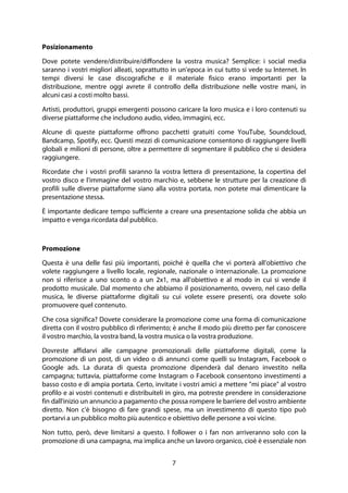 7
Posizionamento
Dove potete vendere/distribuire/diffondere la vostra musica? Semplice: i social media
saranno i vostri migliori alleati, soprattutto in un'epoca in cui tutto si vede su Internet. In
tempi diversi le case discografiche e il materiale fisico erano importanti per la
distribuzione, mentre oggi avrete il controllo della distribuzione nelle vostre mani, in
alcuni casi a costi molto bassi.
Artisti, produttori, gruppi emergenti possono caricare la loro musica e i loro contenuti su
diverse piattaforme che includono audio, video, immagini, ecc.
Alcune di queste piattaforme offrono pacchetti gratuiti come YouTube, Soundcloud,
Bandcamp, Spotify, ecc. Questi mezzi di comunicazione consentono di raggiungere livelli
globali e milioni di persone, oltre a permettere di segmentare il pubblico che si desidera
raggiungere.
Ricordate che i vostri profili saranno la vostra lettera di presentazione, la copertina del
vostro disco e l'immagine del vostro marchio e, sebbene le strutture per la creazione di
profili sulle diverse piattaforme siano alla vostra portata, non potete mai dimenticare la
presentazione stessa.
È importante dedicare tempo sufficiente a creare una presentazione solida che abbia un
impatto e venga ricordata dal pubblico.
Promozione
Questa è una delle fasi più importanti, poiché è quella che vi porterà all'obiettivo che
volete raggiungere a livello locale, regionale, nazionale o internazionale. La promozione
non si riferisce a uno sconto o a un 2x1, ma all'obiettivo e al modo in cui si vende il
prodotto musicale. Dal momento che abbiamo il posizionamento, ovvero, nel caso della
musica, le diverse piattaforme digitali su cui volete essere presenti, ora dovete solo
promuovere quel contenuto.
Che cosa significa? Dovete considerare la promozione come una forma di comunicazione
diretta con il vostro pubblico di riferimento; è anche il modo più diretto per far conoscere
il vostro marchio, la vostra band, la vostra musica o la vostra produzione.
Dovreste affidarvi alle campagne promozionali delle piattaforme digitali, come la
promozione di un post, di un video o di annunci come quelli su Instagram, Facebook o
Google ads. La durata di questa promozione dipenderà dal denaro investito nella
campagna; tuttavia, piattaforme come Instagram o Facebook consentono investimenti a
basso costo e di ampia portata. Certo, invitate i vostri amici a mettere "mi piace" al vostro
profilo e ai vostri contenuti e distribuiteli in giro, ma potreste prendere in considerazione
fin dall'inizio un annuncio a pagamento che possa rompere le barriere del vostro ambiente
diretto. Non c'è bisogno di fare grandi spese, ma un investimento di questo tipo può
portarvi a un pubblico molto più autentico e obiettivo delle persone a voi vicine.
Non tutto, però, deve limitarsi a questo. I follower o i fan non arriveranno solo con la
promozione di una campagna, ma implica anche un lavoro organico, cioè è essenziale non
 