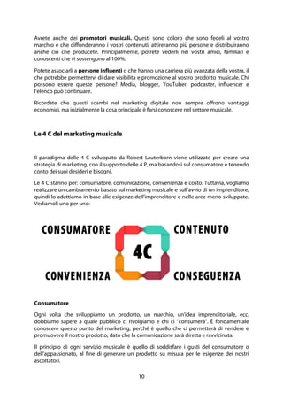 10
Avrete anche dei promotori musicali. Questi sono coloro che sono fedeli al vostro
marchio e che diffonderanno i vostri contenuti, attireranno più persone e distribuiranno
anche ciò che producete. Principalmente, potrete vederli nei vostri amici, familiari e
conoscenti che vi sostengono al 100%.
Potete associarli a persone influenti o che hanno una carriera più avanzata della vostra, il
che potrebbe permettervi di dare visibilità e promozione al vostro prodotto musicale. Chi
possono essere queste persone? Media, blogger, YouTuber, podcaster, influencer e
l'elenco può continuare.
Ricordate che questi scambi nel marketing digitale non sempre offrono vantaggi
economici, ma inizialmente la cosa principale è farsi conoscere nel settore musicale.
Le 4 C del marketing musicale
Il paradigma delle 4 C sviluppato da Robert Lauterborn viene utilizzato per creare una
strategia di marketing, con il supporto delle 4 P, ma basandosi sul consumatore e tenendo
conto dei suoi desideri e bisogni.
Le 4 C stanno per: consumatore, comunicazione, convenienza e costo. Tuttavia, vogliamo
realizzare un cambiamento basato sul marketing musicale e sull'avvio di un imprenditore,
quindi lo adattiamo in base alle esigenze dell'imprenditore e nelle aree meno sviluppate.
Vediamoli uno per uno:
Consumatore
Ogni volta che sviluppiamo un prodotto, un marchio, un'idea imprenditoriale, ecc.
dobbiamo sapere a quale pubblico ci rivolgiamo e chi ci "consumerà". È fondamentale
conoscere questo punto del marketing, perché è quello che ci permetterà di vendere e
promuovere il nostro prodotto, dato che la comunicazione sarà diretta e ravvicinata.
Il principio di ogni servizio musicale è quello di soddisfare i gusti del consumatore o
dell'appassionato, al fine di generare un prodotto su misura per le esigenze dei nostri
ascoltatori.
 
