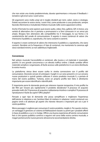 12
che non esiste una ricetta predeterminata, dovete sperimentare e misurare il feedback: i
tentativi e gli errori sono i vostri amici.
Gli argomenti sono molto ampi ed è meglio dividerli per temi, valori, storia o strategia.
Potete raccontare la vostra storia, i vostri inizi, come producete o cosa producete, sempre
facendo riferimento e includendo il fattore musicale nelle vostre apparizioni online.
Anche il formato ha varie opzioni: può essere audio, video, foto, gallerie, GIF; in breve, una
varietà di alternative che vi portano a promuovervi e a farvi conoscere in un senso più
ampio. Bisogna fare attenzione alla compatibilità tra il messaggio, la sua forma e le
caratteristiche del canale di comunicazione. Il segreto è creare contenuti di valore che
interessino il pubblico e, soprattutto, che siano costanti e coerenti.
Il segreto è creare contenuti di valore che interessino il pubblico e, soprattutto, che siano
costanti. Decidete voi la frequenza e il tipo di contenuti, ma mantenete la coerenza agli
stessi standard minimi, se non addirittura migliorateli.
Convenienza
Nel settore musicale l'accessibilità ai contenuti, alla musica e al materiale è essenziale,
poiché c'è una grande concorrenza e un elevato traffico online. L'ideale sarebbe offrire
materiale semplice e organizzato, di facile accesso sulle piattaforme in cui viene distribuita
la vostra musica.
La piattaforma stessa deve essere scelta in stretta connessione con il profilo del
consumatore. Dovreste cercare di anticipare i luoghi in cui sono presenti o in cui cercano
nuove produzioni e quindi potete collocare il vostro prodotto musicale lì, a portata di
mano del vostro pubblico. Tuttavia, avere un proprio profilo ben fatto è altrettanto
importante per essere identificati e identificabili.
È importante porre le domande giuste per ottenere risposte tempestive. Il mio profilo ha
dei filtri per trovare più rapidamente il prodotto desiderato? Il processo di acquisto
prevede molti clic? Il processo di acquisto è abbastanza intuitivo e semplice? Il processo di
riproduzione è facile da capire? Offro playlist?
Pensate a ogni tipo di domanda che possa semplificare e migliorare l'esperienza
dell'utente in relazione a voi. Sentitevi liberi di mettere in relazione i vostri contenuti con
pagine simili e di adottare gli aspetti che ritenete rilevanti e importanti per voi e per il
vostro pubblico.
Meno passaggi ci vogliono per consumare il vostro prodotto, meglio è. Per questo motivo,
un vantaggio è generare un sistema di fidelizzazione basato su premi per i prodotti offerti
in base al pubblico a cui ci si rivolge. Offrire una buona esperienza all'utente consumatore
farà sì che questo pubblico continui a seguirvi nel corso della vostra carriera musicale, e
magari porterà anche nuove persone attraverso la raccomandazione diretta.
 