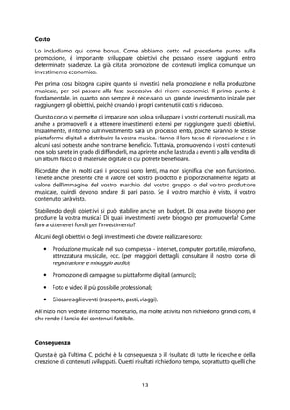 13
Costo
Lo includiamo qui come bonus. Come abbiamo detto nel precedente punto sulla
promozione, è importante sviluppare obiettivi che possano essere raggiunti entro
determinate scadenze. La già citata promozione dei contenuti implica comunque un
investimento economico.
Per prima cosa bisogna capire quanto si investirà nella promozione e nella produzione
musicale, per poi passare alla fase successiva dei ritorni economici. Il primo punto è
fondamentale, in quanto non sempre è necessario un grande investimento iniziale per
raggiungere gli obiettivi, poiché creando i propri contenuti i costi si riducono.
Questo corso vi permette di imparare non solo a sviluppare i vostri contenuti musicali, ma
anche a promuoverli e a ottenere investimenti esterni per raggiungere questi obiettivi.
Inizialmente, il ritorno sull'investimento sarà un processo lento, poiché saranno le stesse
piattaforme digitali a distribuire la vostra musica. Hanno il loro tasso di riproduzione e in
alcuni casi potreste anche non trarne beneficio. Tuttavia, promuovendo i vostri contenuti
non solo sarete in grado di diffonderli, ma aprirete anche la strada a eventi o alla vendita di
un album fisico o di materiale digitale di cui potrete beneficiare.
Ricordate che in molti casi i processi sono lenti, ma non significa che non funzionino.
Tenete anche presente che il valore del vostro prodotto è proporzionalmente legato al
valore dell'immagine del vostro marchio, del vostro gruppo o del vostro produttore
musicale, quindi devono andare di pari passo. Se il vostro marchio è visto, il vostro
contenuto sarà visto.
Stabilendo degli obiettivi si può stabilire anche un budget. Di cosa avete bisogno per
produrre la vostra musica? Di quali investimenti avete bisogno per promuoverla? Come
farò a ottenere i fondi per l'investimento?
Alcuni degli obiettivi o degli investimenti che dovete realizzare sono:
• Produzione musicale nel suo complesso - internet, computer portatile, microfono,
attrezzatura musicale, ecc. (per maggiori dettagli, consultare il nostro corso di
registrazione e mixaggio audio);
• Promozione di campagne su piattaforme digitali (annunci);
• Foto e video il più possibile professionali;
• Giocare agli eventi (trasporto, pasti, viaggi).
All'inizio non vedrete il ritorno monetario, ma molte attività non richiedono grandi costi, il
che rende il lancio dei contenuti fattibile.
Conseguenza
Questa è già l'ultima C, poiché è la conseguenza o il risultato di tutte le ricerche e della
creazione di contenuti sviluppati. Questi risultati richiedono tempo, soprattutto quelli che
 