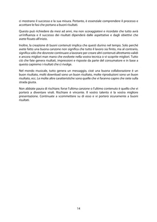 14
ci mostrano il successo e la sua misura. Pertanto, è essenziale comprendere il processo e
accettare le fasi che portano a buoni risultati.
Questo può richiedere da mesi ad anni, ma non scoraggiatevi e ricordate che tutto avrà
un'influenza e il successo dei risultati dipenderà dalle aspettative e dagli obiettivi che
avete fissato all'inizio.
Inoltre, la creazione di buoni contenuti implica che questi durino nel tempo. Solo perché
avete fatto una buona canzone non significa che tutto il lavoro sia finito, ma al contrario,
significa solo che dovreste continuare a lavorare per creare altri contenuti altrettanto validi
e ancora migliori man mano che evolvete nella vostra tecnica o vi scoprite migliori. Tutto
ciò che fate genera risultati, impressioni e risposte da parte del consumatore e in base a
questo capiremo i risultati che ci rivolge.
Nel mondo musicale, tutto genera un messaggio, cioè una buona collaborazione è un
buon risultato, molti download sono un buon risultato, molte riproduzioni sono un buon
risultato, ecc. Le molte altre caratteristiche sono quelle che vi faranno capire che siete sulla
strada giusta.
Non abbiate paura di rischiare; forse l'ultima canzone o l'ultimo contenuto è quello che vi
porterà a diventare virali. Rischiare è vincente. Il vostro talento è la vostra migliore
presentazione. Continuate a scommettere su di esso e vi porterà sicuramente a buoni
risultati.
 