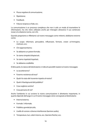 16
• Flusso regolare di comunicazione;
• Ripetizione;
• Feedback;
• Fiducia reciproca e fede, ecc.
La comunicazione è un processo complesso che non è solo un modo di trasmettere le
informazioni, ma che viene utilizzato anche per interagire attraverso il suo contenuto
(cosa) o la relazione (come, con chi).
Quando prepariamo e riflettiamo sul nostro messaggio come mittenti, dobbiamo tenerne
conto:
• Lo scopo: informare, persuadere, influenzare, formare, creare un'immagine,
motivare, ecc;
• Chi rappresentiamo;
• Se abbiamo un potere formale;
• Se siamo simpatici/dispiaciuti;
• Se siamo rispettati/rispettati;
• Se abbiamo credibilità.
D'altra parte, la natura del destinatario ci indica le possibili reazioni al nostro messaggio:
• Lo accetteranno?
• Faranno resistenza ad essa?
• Qual è lo stato del ricevente rispetto al nostro?
• Qual è il background del pubblico?
• Cosa vogliono sentire?
• Cosa pensano di noi?
Anche l'ambiente in cui avviene la nostra comunicazione è altrettanto importante, in
quanto dipende dal luogo in cui il nostro messaggio viene consegnato al destinatario:
• Interno/esterno;
• Formale / informale;
• Pubblico grande/piccolo;
• Livello di rumore e diverse interferenze (barriere audio);
• Temperature, luci, colori intorno, ecc. (barriere fisiche), ecc.
 