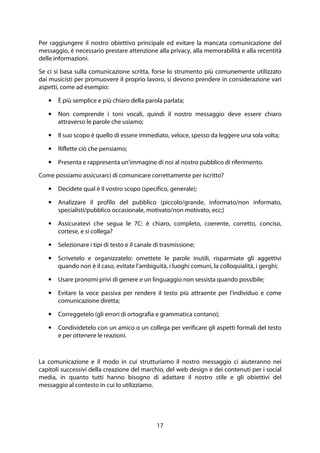 17
Per raggiungere il nostro obiettivo principale ed evitare la mancata comunicazione del
messaggio, è necessario prestare attenzione alla privacy, alla memorabilità e alla recentità
delle informazioni.
Se ci si basa sulla comunicazione scritta, forse lo strumento più comunemente utilizzato
dai musicisti per promuovere il proprio lavoro, si devono prendere in considerazione vari
aspetti, come ad esempio:
• È più semplice e più chiaro della parola parlata;
• Non comprende i toni vocali, quindi il nostro messaggio deve essere chiaro
attraverso le parole che usiamo;
• Il suo scopo è quello di essere immediato, veloce, spesso da leggere una sola volta;
• Riflette ciò che pensiamo;
• Presenta e rappresenta un'immagine di noi al nostro pubblico di riferimento.
Come possiamo assicurarci di comunicare correttamente per iscritto?
• Decidete qual è il vostro scopo (specifico, generale);
• Analizzare il profilo del pubblico (piccolo/grande, informato/non informato,
specialisti/pubblico occasionale, motivato/non motivato, ecc;)
• Assicuratevi che segua le 7C: è chiaro, completo, coerente, corretto, conciso,
cortese, e si collega?
• Selezionare i tipi di testo e il canale di trasmissione;
• Scrivetelo e organizzatelo: omettete le parole inutili, risparmiate gli aggettivi
quando non è il caso, evitate l'ambiguità, i luoghi comuni, la colloquialità, i gerghi;
• Usare pronomi privi di genere e un linguaggio non sessista quando possibile;
• Evitare la voce passiva per rendere il testo più attraente per l'individuo e come
comunicazione diretta;
• Correggetelo (gli errori di ortografia e grammatica contano);
• Condividetelo con un amico o un collega per verificare gli aspetti formali del testo
e per ottenere le reazioni.
La comunicazione e il modo in cui strutturiamo il nostro messaggio ci aiuteranno nei
capitoli successivi della creazione del marchio, del web design e dei contenuti per i social
media, in quanto tutti hanno bisogno di adattare il nostro stile e gli obiettivi del
messaggio al contesto in cui lo utilizziamo.
 