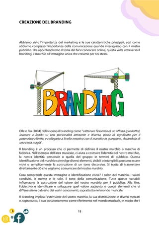 18
CREAZIONE DEL BRANDING
Abbiamo visto l'importanza del marketing e le sue caratteristiche principali, così come
abbiamo compreso l'importanza della comunicazione quando interagiamo con il nostro
pubblico. Ora approfondiremo il tema del farsi conoscere online, questa volta attraverso il
branding, il marchio o l'immagine unica che creiamo per noi stessi.
Olle e Riu (2004) definiscono il branding come "catturare l'essenza di un'offerta (prodotto),
lavorare a fondo su una personalità attraente e diversa, piena di significato per il
potenziale cliente, e collegarlo a livello emotivo con il marchio in questione, dotandolo di
una certa magia".
Il branding è un processo che ci permette di definire il nostro marchio o marchio di
fabbrica. Nell'esempio dell'area musicale, ci aiuta a costruire l'identità del nostro marchio,
la nostra identità personale o quella del gruppo in termini di pubblico. Questa
identificazione del marchio coinvolge diversi elementi, visibili o intangibili; possono essere
visivi o semplicemente la costruzione di un tono discorsivo. Si tratta di trasmettere
direttamente ciò che vogliamo comunicare del nostro marchio.
Cosa comprende questa immagine o identificazione visiva? I colori del marchio, i valori
condivisi, le norme e lo stile, il tono della comunicazione. Tutte queste variabili
influenzano la costruzione del valore del vostro marchio per il pubblico. Alla fine,
l'obiettivo è identificare e sviluppare quel valore aggiunto o quegli elementi che vi
differenziano dal resto dei vostri concorrenti, soprattutto nel mondo musicale.
Il branding implica l'estensione del vostro marchio, la sua distribuzione in diversi mercati
e, soprattutto, il suo posizionamento come riferimento nel mondo musicale, in modo che i
 