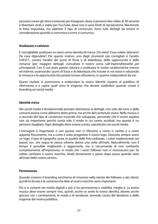 21
possono creare gli stessi contenuti per Instagram, dove si possono fare video di 30 secondi
e diventare virali, e video per YouTube, dove non ci sono limiti di riproduzione. Mantenete
la linea impostata, ma adattate il tipo di contenuto. Sono tutti dettagli da tenere in
considerazione quando si comunica e come si comunica.
Analizzare e valutare
È consigliabile analizzare se stessi come identità di marca. Chi siete? Cosa volete ottenere?
Da cosa dipendete? Per questo motivo, uno degli strumenti più consigliati è l'analisi
S.W.O.T., ovvero l'analisi dei punti di forza e di debolezza, delle opportunità e delle
minacce (per maggiori dettagli, consultate il nostro corso sull'imprenditorialità per
principianti). Con il suo aiuto potete valutare e analizzare le vostre caratteristiche interne
ed esterne, osservando i punti di forza e di debolezza che trovate in voi stessi e valutando
le minacce e le opportunità che potete trovare all'esterno, in quanto indipendenti da voi.
Questi risultati vi porteranno a evidenziare la vostra identità rispetto al pubblico di
riferimento e a capire quali sono le esigenze che dovete soddisfare quando create il
branding sui social media.
Identità visiva
Nei social media è fondamentale prestare attenzione ai dettagli, non solo del tono e della
comunicazione come abbiamo detto prima, ma anche del contenuto visivo. Nella musica o
a seconda del tipo di contenuto musicale che sviluppate, penserete che il vostro aspetto
non sia importante perché conta solo il modo in cui sarete ascoltati, ma questo è un
pensiero sbagliato. Ogni dettaglio deve essere curato, soprattutto nei social media.
L'immagine è importante e con questo non ci riferiamo a come vi vestite o a come
apparite fisicamente, ma a come è stato progettato il vostro logo. Dovreste sempre avere
un logo, il tipo di tipografia usata, la qualità delle foto utilizzate, i colori implementati nei
layout, ecc. che segua lo stesso schema deciso una volta all'inizio. Naturalmente, con il
tempo è possibile migliorarlo o aggiornarlo, ma si raccomanda di non cambiarlo
completamente all'improvviso, in modo che i vostri follower non vi riconoscano più. Se
volete cambiare il vostro marchio, fatelo lentamente e passo dopo passo quando siete
all'inizio della vostra carriera.
Permanenza
Quando creiamo il branding cerchiamo di rimanere nella mente dei follower o dei clienti,
quindi la durata e la costanza che date al vostro marchio sono importanti.
Più si è costanti nei media digitali e più si ha permanenza e visibilità, meglio è. La vostra
musica deve essere sempre viva, quindi, anche se avete la vostra identità, dovete anche
giocare con i cambiamenti, le mode e le tendenze, tenendo conto del desiderio e delle
esigenze del vostro pubblico.
 