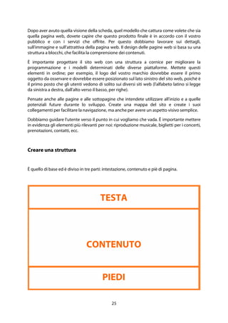 25
Dopo aver avuto quella visione della scheda, quel modello che cattura come volete che sia
quella pagina web, dovete capire che questo prodotto finale è in accordo con il vostro
pubblico e con i servizi che offrite. Per questo dobbiamo lavorare sui dettagli,
sull'immagine e sull'attrattiva della pagina web. Il design delle pagine web si basa su una
struttura a blocchi, che facilita la comprensione dei contenuti.
È importante progettare il sito web con una struttura a cornice per migliorare la
programmazione e i modelli determinati delle diverse piattaforme. Mettete questi
elementi in ordine; per esempio, il logo del vostro marchio dovrebbe essere il primo
oggetto da osservare e dovrebbe essere posizionato sul lato sinistro del sito web, poiché è
il primo posto che gli utenti vedono di solito sui diversi siti web (l'alfabeto latino si legge
da sinistra a destra, dall'alto verso il basso, per righe).
Pensate anche alle pagine e alle sottopagine che intendete utilizzare all'inizio e a quelle
potenziali future durante lo sviluppo. Create una mappa del sito e create i suoi
collegamenti per facilitare la navigazione, ma anche per avere un aspetto visivo semplice.
Dobbiamo guidare l'utente verso il punto in cui vogliamo che vada. È importante mettere
in evidenza gli elementi più rilevanti per noi: riproduzione musicale, biglietti per i concerti,
prenotazioni, contatti, ecc.
Creare una struttura
È quello di base ed è diviso in tre parti: intestazione, contenuto e piè di pagina.
TESTA
CONTENUTO
PIEDI
 