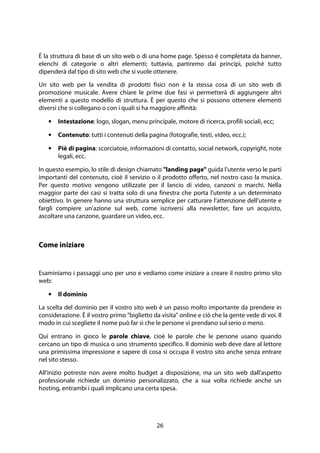 26
È la struttura di base di un sito web o di una home page. Spesso è completata da banner,
elenchi di categorie o altri elementi; tuttavia, partiremo dai principi, poiché tutto
dipenderà dal tipo di sito web che si vuole ottenere.
Un sito web per la vendita di prodotti fisici non è la stessa cosa di un sito web di
promozione musicale. Avere chiare le prime due fasi vi permetterà di aggiungere altri
elementi a questo modello di struttura. È per questo che si possono ottenere elementi
diversi che si collegano o con i quali si ha maggiore affinità:
• Intestazione: logo, slogan, menu principale, motore di ricerca, profili sociali, ecc;
• Contenuto: tutti i contenuti della pagina (fotografie, testi, video, ecc.);
• Piè di pagina: scorciatoie, informazioni di contatto, social network, copyright, note
legali, ecc.
In questo esempio, lo stile di design chiamato "landing page" guida l'utente verso le parti
importanti del contenuto, cioè il servizio o il prodotto offerto, nel nostro caso la musica.
Per questo motivo vengono utilizzate per il lancio di video, canzoni o marchi. Nella
maggior parte dei casi si tratta solo di una finestra che porta l'utente a un determinato
obiettivo. In genere hanno una struttura semplice per catturare l'attenzione dell'utente e
fargli compiere un'azione sul web, come iscriversi alla newsletter, fare un acquisto,
ascoltare una canzone, guardare un video, ecc.
Come iniziare
Esaminiamo i passaggi uno per uno e vediamo come iniziare a creare il nostro primo sito
web:
• Il dominio
La scelta del dominio per il vostro sito web è un passo molto importante da prendere in
considerazione. È il vostro primo "biglietto da visita" online e ciò che la gente vede di voi. Il
modo in cui scegliete il nome può far sì che le persone vi prendano sul serio o meno.
Qui entrano in gioco le parole chiave, cioè le parole che le persone usano quando
cercano un tipo di musica o uno strumento specifico. Il dominio web deve dare al lettore
una primissima impressione e sapere di cosa si occupa il vostro sito anche senza entrare
nel sito stesso.
All'inizio potreste non avere molto budget a disposizione, ma un sito web dall'aspetto
professionale richiede un dominio personalizzato, che a sua volta richiede anche un
hosting, entrambi i quali implicano una certa spesa.
 
