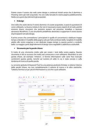 27
Potete creare il vostro sito web come design e contenuti iniziali senza che il dominio o
l'hosting siano già stati acquistati, ma una volta lanciata la vostra pagina pubblicamente,
fatela con questi due elementi già acquistati.
• Il design
Una volta che avete deciso il vostro dominio e lo avete acquistato, si pone la questione di
come utilizzarlo. La buona notizia è che non è necessario essere esperti di siti web, poiché
esistono diversi strumenti che possono aiutarvi nel processo. Installare o lavorare
attraverso WordPress. È uno strumento predefinito destinato a supportare il vostro lavoro
di principianti nel web design.
Il primo errore che commettono i principianti è quello di concentrarsi e dedicare troppo
tempo a decidere il modello della pagina solo per farla sembrare bella. Scegliete il modello
adatto alle vostre esigenze e non dedicate troppo tempo (a questo punto) a renderlo
bello. La maggior parte degli elementi di design sono regolabili o addirittura sostituibili.
• Strumento per le parole chiave
Si tratta di uno strumento molto utile per creare i testi della vostra pagina. Questo
strumento vi dà un accesso che molti non conoscono o non utilizzano. Basandosi su una
parola chiave, ad esempio "chitarra", vi fornirà informazioni sulle varie frasi ricercate
contenenti questa parola, nonché sul numero di volte in cui è stata cercata o sulla
tendenza di ricerca di quella parola.
La versione gratuita di Keyword Tool ha una potenza piuttosto limitata: si ottiene l'elenco
delle parole chiave, ma non completamente il volume di ricerca o le altre statistiche.
Tuttavia, fornisce un po' più di informazioni su ciò che si può utilizzare.
 