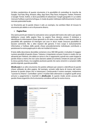 28
Un'altra caratteristica di questo strumento è la possibilità di controllare le ricerche da
Google, YouTube, Bing, Amazon, eBay, App Store, Play Store, Instagram, Twitter, Pinterest
o Google Trends. Inoltre, vi dà la possibilità di selezionare i luoghi geografici in cui volete
ricercare l'utilizzo e persino la lingua, in modo da poter indirizzare definitivamente il vostro
mercato potenziale locale.
Lo Strumento per le parole chiave è solo un esempio, ma sentitevi liberi di trovare lo
strumento più adatto a voi o di provarne diversi.
• Pagine fisse
Ora siamo pronti per iniziare la costruzione vera e propria del nostro sito web e per questo
dobbiamo creare delle pagine fisse. Le pagine fisse devono aiutare il visitatore a
identificare le informazioni chiave generali su chi siete o cosa offrite, e non devono dare la
possibilità allo spettatore di interagire con esse in alcun modo (nessuna possibilità di
lasciare commenti, like o altre reazioni del genere). Il loro scopo è esclusivamente
informativo e l'utilizzo delle parole chiave precedentemente individuate contribuirà a
posizionare la vostra pagina più in alto nei risultati di ricerca.
Il testo della descrizione dovrebbe contenere circa 300-500 parole e includere il maggior
numero possibile di parole chiave. Tuttavia, è importante scrivere il testo in modo che sia
attraente per il lettore, che abbia un senso e che vi rappresenti, quindi non usate troppo le
parole chiave a meno che non siano davvero adatte al contesto. Evitate di usare più volte
la stessa parola chiave, ma scegliete piuttosto parole che siano sinonimi o variazioni della
parola originale, quando possibile.
Ahrefs.com è un altro strumento che potete utilizzare per aiutarvi a identificare le parole
chiave utilizzate da altre pagine. Ad esempio, scrivete nella barra di ricerca del vostro
browser le parole chiave che vi interessano. Continuando il nostro esempio, metteremo
"suonare la chitarra". Controllate i primi 3 risultati (fate attenzione a scegliere quelli senza
annunci a pagamento) e inseriteli in ahrefs.com. In questo modo avrete accesso alle
parole chiave organiche che lo strumento considera utili per la vostra ricerca.
 