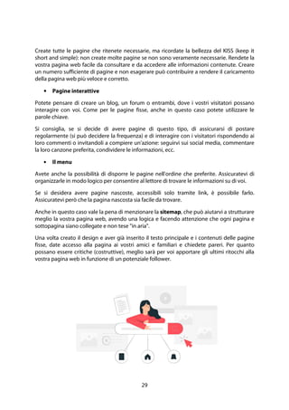 29
Create tutte le pagine che ritenete necessarie, ma ricordate la bellezza del KISS (keep it
short and simple): non create molte pagine se non sono veramente necessarie. Rendete la
vostra pagina web facile da consultare e da accedere alle informazioni contenute. Creare
un numero sufficiente di pagine e non esagerare può contribuire a rendere il caricamento
della pagina web più veloce e corretto.
• Pagine interattive
Potete pensare di creare un blog, un forum o entrambi, dove i vostri visitatori possano
interagire con voi. Come per le pagine fisse, anche in questo caso potete utilizzare le
parole chiave.
Si consiglia, se si decide di avere pagine di questo tipo, di assicurarsi di postare
regolarmente (si può decidere la frequenza) e di interagire con i visitatori rispondendo ai
loro commenti o invitandoli a compiere un'azione: seguirvi sui social media, commentare
la loro canzone preferita, condividere le informazioni, ecc.
• Il menu
Avete anche la possibilità di disporre le pagine nell'ordine che preferite. Assicuratevi di
organizzarle in modo logico per consentire al lettore di trovare le informazioni su di voi.
Se si desidera avere pagine nascoste, accessibili solo tramite link, è possibile farlo.
Assicuratevi però che la pagina nascosta sia facile da trovare.
Anche in questo caso vale la pena di menzionare la sitemap, che può aiutarvi a strutturare
meglio la vostra pagina web, avendo una logica e facendo attenzione che ogni pagina e
sottopagina siano collegate e non tese "in aria".
Una volta creato il design e aver già inserito il testo principale e i contenuti delle pagine
fisse, date accesso alla pagina ai vostri amici e familiari e chiedete pareri. Per quanto
possano essere critiche (costruttive), meglio sarà per voi apportare gli ultimi ritocchi alla
vostra pagina web in funzione di un potenziale follower.
 