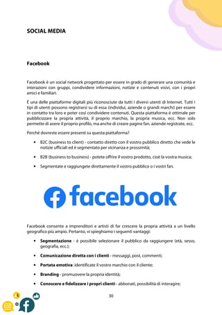 30
SOCIAL MEDIA
Facebook
Facebook è un social network progettato per essere in grado di generare una comunità e
interazioni con gruppi, condividere informazioni, notizie e contenuti visivi, con i propri
amici e familiari.
È una delle piattaforme digitali più riconosciute da tutti i diversi utenti di Internet. Tutti i
tipi di utenti possono registrarsi su di essa (individui, aziende o grandi marchi) per essere
in contatto tra loro e poter così condividere contenuti. Questa piattaforma è ottimale per
pubblicizzare la propria attività, il proprio marchio, la propria musica, ecc. Non solo
permette di avere il proprio profilo, ma anche di creare pagine fan, aziende registrate, ecc.
Perché dovreste essere presenti su questa piattaforma?
• B2C (business to client) - contatto diretto con il vostro pubblico diretto che vede le
notizie ufficiali ed è segmentato per vicinanza e prossimità;
• B2B (business to business) - potete offrire il vostro prodotto, cioè la vostra musica;
• Segmentate e raggiungete direttamente il vostro pubblico o i vostri fan.
Facebook consente a imprenditori e artisti di far crescere la propria attività a un livello
geografico più ampio. Pertanto, vi spieghiamo i seguenti vantaggi:
• Segmentazione - è possibile selezionare il pubblico da raggiungere (età, sesso,
geografia, ecc.);
• Comunicazione diretta con i clienti - messaggi, post, commenti;
• Portata emotiva: identificate il vostro marchio con il cliente;
• Branding - promuovere la propria identità;
• Conoscere e fidelizzare i propri clienti - abbonati, possibilità di interagire;
 