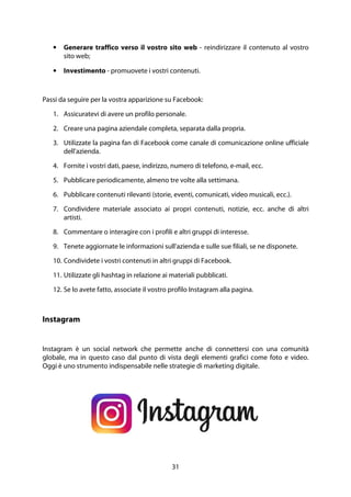 31
• Generare traffico verso il vostro sito web - reindirizzare il contenuto al vostro
sito web;
• Investimento - promuovete i vostri contenuti.
Passi da seguire per la vostra apparizione su Facebook:
1. Assicuratevi di avere un profilo personale.
2. Creare una pagina aziendale completa, separata dalla propria.
3. Utilizzate la pagina fan di Facebook come canale di comunicazione online ufficiale
dell'azienda.
4. Fornite i vostri dati, paese, indirizzo, numero di telefono, e-mail, ecc.
5. Pubblicare periodicamente, almeno tre volte alla settimana.
6. Pubblicare contenuti rilevanti (storie, eventi, comunicati, video musicali, ecc.).
7. Condividere materiale associato ai propri contenuti, notizie, ecc. anche di altri
artisti.
8. Commentare o interagire con i profili e altri gruppi di interesse.
9. Tenete aggiornate le informazioni sull'azienda e sulle sue filiali, se ne disponete.
10. Condividete i vostri contenuti in altri gruppi di Facebook.
11. Utilizzate gli hashtag in relazione ai materiali pubblicati.
12. Se lo avete fatto, associate il vostro profilo Instagram alla pagina.
Instagram
Instagram è un social network che permette anche di connettersi con una comunità
globale, ma in questo caso dal punto di vista degli elementi grafici come foto e video.
Oggi è uno strumento indispensabile nelle strategie di marketing digitale.
 