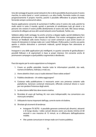 32
Uno dei vantaggi di questo social network è che vi dà la possibilità di promuovere il vostro
marchio, la vostra band o i vostri contenuti a un altro livello. Permette inoltre di creare
progressivamente il proprio marchio, poiché è possibile diffondere la propria identità,
fornendo sempre contenuti di valore.
Questa applicazione consente di aumentare il traffico verso il vostro sito web, poiché ha
molti utenti in tutto il mondo, quindi vi permette di reindirizzare tutti gli utenti o le
persone che visitano il vostro profilo direttamente al vostro sito web. Allo stesso tempo,
consente di collegare ad esso altri social network come Facebook, Twitter, ecc.
Sebbene abbia molti vantaggi, ha anche un'arma a doppio taglio, quindi dobbiamo fare
attenzione all'interazione e alle risposte dei follower. Può essere vantaggioso perché ci
fornisce un feedback sulla vostra musica e sui vostri contenuti e può anche essere un
mezzo di interazione in tempo reale con i vostri follower. D'altra parte, è anche una porta
aperta a critiche distruttive e commenti malevoli, quindi bisogna fare attenzione ai
contenuti.
Instagram è una delle applicazioni più intelligenti, in quanto consente di geolocalizzare i
possibili follower e di segmentarli in base ai propri interessi. Ciò consente anche di
promuovere campagne a quel pubblico segmentato e desiderato.
Passi da seguire per la vostra apparizione su Instagram:
1. Creare un profilo aziendale. Inserite tutte le informazioni possibili, sito web,
numero di telefono, indirizzo, e-mail, ecc.
2. Avere obiettivi chiari: cosa si vuole ottenere? Dove volete andare?
3. Pubblico desiderato - chi volete raggiungere?
4. Costanza nella pubblicazione: è necessario avere una presenza costante sulla
piattaforma. Generare contenuti interessanti, offrendo contenuti diversi e nuovi
per non perdere l'interesse degli utenti.
5. La descrizione delle foto deve essere creativa.
6. Ricordate di usare gli hashtag (#): non sono indispensabili, ma consentono una
ricerca più semplice.
7. Utilizzate le risorse importanti dell'app, come le storie e le bobine.
8. Sfruttate gli strumenti di tendenza:
• Instagram TV (IGTV) - è possibile generare contenuti più dinamici, attraenti
e di lunga durata. I video caricati devono avere una durata minima di 60
secondi e una massima di 15 minuti, se si effettuano dall'applicazione
mobile;
• Vite: potete comunicare in tempo reale con il vostro pubblico;
 