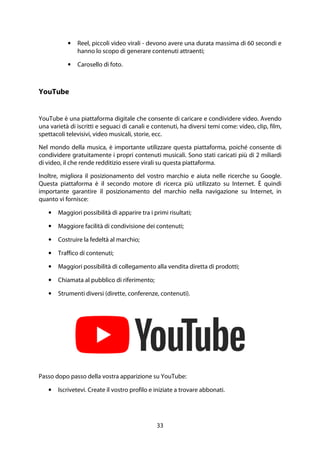 33
• Reel, piccoli video virali - devono avere una durata massima di 60 secondi e
hanno lo scopo di generare contenuti attraenti;
• Carosello di foto.
YouTube
YouTube è una piattaforma digitale che consente di caricare e condividere video. Avendo
una varietà di iscritti e seguaci di canali e contenuti, ha diversi temi come: video, clip, film,
spettacoli televisivi, video musicali, storie, ecc.
Nel mondo della musica, è importante utilizzare questa piattaforma, poiché consente di
condividere gratuitamente i propri contenuti musicali. Sono stati caricati più di 2 miliardi
di video, il che rende redditizio essere virali su questa piattaforma.
Inoltre, migliora il posizionamento del vostro marchio e aiuta nelle ricerche su Google.
Questa piattaforma è il secondo motore di ricerca più utilizzato su Internet. È quindi
importante garantire il posizionamento del marchio nella navigazione su Internet, in
quanto vi fornisce:
• Maggiori possibilità di apparire tra i primi risultati;
• Maggiore facilità di condivisione dei contenuti;
• Costruire la fedeltà al marchio;
• Traffico di contenuti;
• Maggiori possibilità di collegamento alla vendita diretta di prodotti;
• Chiamata al pubblico di riferimento;
• Strumenti diversi (dirette, conferenze, contenuti).
Passo dopo passo della vostra apparizione su YouTube:
• Iscrivetevi. Create il vostro profilo e iniziate a trovare abbonati.
 