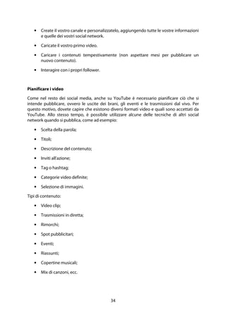 34
• Create il vostro canale e personalizzatelo, aggiungendo tutte le vostre informazioni
e quelle dei vostri social network.
• Caricate il vostro primo video.
• Caricare i contenuti tempestivamente (non aspettare mesi per pubblicare un
nuovo contenuto).
• Interagire con i propri follower.
Pianificare i video
Come nel resto dei social media, anche su YouTube è necessario pianificare ciò che si
intende pubblicare, ovvero le uscite dei brani, gli eventi e le trasmissioni dal vivo. Per
questo motivo, dovete capire che esistono diversi formati video e quali sono accettati da
YouTube. Allo stesso tempo, è possibile utilizzare alcune delle tecniche di altri social
network quando si pubblica, come ad esempio:
• Scelta della parola;
• Titoli;
• Descrizione del contenuto;
• Inviti all'azione;
• Tag o hashtag;
• Categorie video definite;
• Selezione di immagini.
Tipi di contenuto:
• Video clip;
• Trasmissioni in diretta;
• Rimorchi;
• Spot pubblicitari;
• Eventi;
• Riassunti;
• Copertine musicali;
• Mix di canzoni, ecc.
 