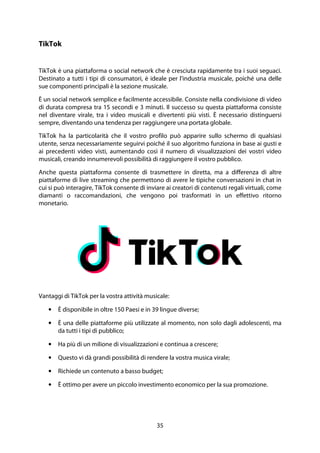 35
TikTok
TikTok è una piattaforma o social network che è cresciuta rapidamente tra i suoi seguaci.
Destinato a tutti i tipi di consumatori, è ideale per l'industria musicale, poiché una delle
sue componenti principali è la sezione musicale.
È un social network semplice e facilmente accessibile. Consiste nella condivisione di video
di durata compresa tra 15 secondi e 3 minuti. Il successo su questa piattaforma consiste
nel diventare virale, tra i video musicali e divertenti più visti. È necessario distinguersi
sempre, diventando una tendenza per raggiungere una portata globale.
TikTok ha la particolarità che il vostro profilo può apparire sullo schermo di qualsiasi
utente, senza necessariamente seguirvi poiché il suo algoritmo funziona in base ai gusti e
ai precedenti video visti, aumentando così il numero di visualizzazioni dei vostri video
musicali, creando innumerevoli possibilità di raggiungere il vostro pubblico.
Anche questa piattaforma consente di trasmettere in diretta, ma a differenza di altre
piattaforme di live streaming che permettono di avere le tipiche conversazioni in chat in
cui si può interagire, TikTok consente di inviare ai creatori di contenuti regali virtuali, come
diamanti o raccomandazioni, che vengono poi trasformati in un effettivo ritorno
monetario.
Vantaggi di TikTok per la vostra attività musicale:
• È disponibile in oltre 150 Paesi e in 39 lingue diverse;
• È una delle piattaforme più utilizzate al momento, non solo dagli adolescenti, ma
da tutti i tipi di pubblico;
• Ha più di un milione di visualizzazioni e continua a crescere;
• Questo vi dà grandi possibilità di rendere la vostra musica virale;
• Richiede un contenuto a basso budget;
• È ottimo per avere un piccolo investimento economico per la sua promozione.
 