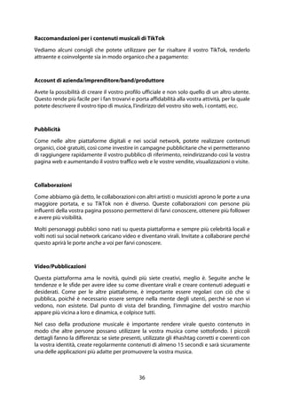 36
Raccomandazioni per i contenuti musicali di TikTok
Vediamo alcuni consigli che potete utilizzare per far risaltare il vostro TikTok, renderlo
attraente e coinvolgente sia in modo organico che a pagamento:
Account di azienda/imprenditore/band/produttore
Avete la possibilità di creare il vostro profilo ufficiale e non solo quello di un altro utente.
Questo rende più facile per i fan trovarvi e porta affidabilità alla vostra attività, per la quale
potete descrivere il vostro tipo di musica, l'indirizzo del vostro sito web, i contatti, ecc.
Pubblicità
Come nelle altre piattaforme digitali e nei social network, potete realizzare contenuti
organici, cioè gratuiti, così come investire in campagne pubblicitarie che vi permetteranno
di raggiungere rapidamente il vostro pubblico di riferimento, reindirizzando così la vostra
pagina web e aumentando il vostro traffico web e le vostre vendite, visualizzazioni o visite.
Collaborazioni
Come abbiamo già detto, le collaborazioni con altri artisti o musicisti aprono le porte a una
maggiore portata, e su TikTok non è diverso. Queste collaborazioni con persone più
influenti della vostra pagina possono permettervi di farvi conoscere, ottenere più follower
e avere più visibilità.
Molti personaggi pubblici sono nati su questa piattaforma e sempre più celebrità locali e
volti noti sui social network caricano video e diventano virali. Invitate a collaborare perché
questo aprirà le porte anche a voi per farvi conoscere.
Video/Pubblicazioni
Questa piattaforma ama le novità, quindi più siete creativi, meglio è. Seguite anche le
tendenze e le sfide per avere idee su come diventare virali e creare contenuti adeguati e
desiderati. Come per le altre piattaforme, è importante essere regolari con ciò che si
pubblica, poiché è necessario essere sempre nella mente degli utenti, perché se non vi
vedono, non esistete. Dal punto di vista del branding, l'immagine del vostro marchio
appare più vicina a loro e dinamica, e colpisce tutti.
Nel caso della produzione musicale è importante rendere virale questo contenuto in
modo che altre persone possano utilizzare la vostra musica come sottofondo. I piccoli
dettagli fanno la differenza: se siete presenti, utilizzate gli #hashtag corretti e coerenti con
la vostra identità, create regolarmente contenuti di almeno 15 secondi e sarà sicuramente
una delle applicazioni più adatte per promuovere la vostra musica.
 