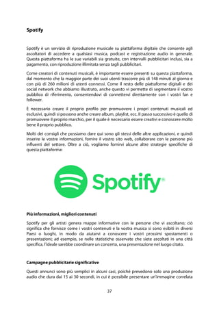 37
Spotify
Spotify è un servizio di riproduzione musicale su piattaforma digitale che consente agli
ascoltatori di accedere a qualsiasi musica, podcast e registrazione audio in generale.
Questa piattaforma ha le sue variabili sia gratuite, con intervalli pubblicitari inclusi, sia a
pagamento, con riproduzione illimitata senza tagli pubblicitari.
Come creatori di contenuti musicali, è importante essere presenti su questa piattaforma,
dal momento che la maggior parte dei suoi utenti trascorre più di 148 minuti al giorno e
con più di 260 milioni di utenti connessi. Come il resto delle piattaforme digitali e dei
social network che abbiamo illustrato, anche questo vi permette di segmentare il vostro
pubblico di riferimento, consentendovi di connettervi direttamente con i vostri fan e
follower.
È necessario creare il proprio profilo per promuovere i propri contenuti musicali ed
esclusivi, quindi si possono anche creare album, playlist, ecc. Il passo successivo è quello di
promuovere il proprio marchio, per il quale è necessario essere creativi e conoscere molto
bene il proprio pubblico.
Molti dei consigli che possiamo dare qui sono gli stessi delle altre applicazioni, e quindi
inserire le vostre informazioni, fornire il vostro sito web, collaborare con le persone più
influenti del settore. Oltre a ciò, vogliamo fornirvi alcune altre strategie specifiche di
questa piattaforma:
Più informazioni, migliori contenuti
Spotify per gli artisti genera mappe informative con le persone che vi ascoltano; ciò
significa che fornisce come i vostri contenuti e la vostra musica si sono esibiti in diversi
Paesi o luoghi, in modo da aiutarvi a conoscere i vostri prossimi spostamenti o
presentazioni; ad esempio, se nelle statistiche osservate che siete ascoltati in una città
specifica, l'ideale sarebbe coordinare un concerto, una presentazione nel luogo citato.
Campagne pubblicitarie significative
Questi annunci sono più semplici in alcuni casi, poiché prevedono solo una produzione
audio che dura dai 15 ai 30 secondi, in cui è possibile presentare un'immagine correlata
 