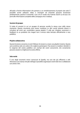 38
all'audio o fornire informazioni che portano a un reindirizzamento al proprio sito web. È
possibile anche utilizzare video o immagini ed entrambi possono funzionare
perfettamente, poiché in entrambi i casi si fa in modo che l'utente clicchi su di esso e lo
porti alle informazioni complete della campagna che si realizza.
Sessioni di gruppo
Si tratta di sessioni in cui un gruppo di persone ascolta la stessa cosa nello stesso
momento. Questo strumento può essere condiviso su altri social network diversi e
includere gli amici per condividere questa playlist. È utile per chiedere recensioni e
feedback su un prodotto che magari non è ancora stato lanciato ufficialmente e reso
pubblico.
Playlist collaborativa
Questa funzione consente ai vostri follower di aiutarvi a creare una playlist insieme. Questa
sarà condivisa solo con coloro che vogliono partecipare. Può aiutarvi a studiare i desideri e
le esigenze del vostro pubblico con esempi dei vostri concorrenti, che ovviamente
possono aiutarvi a migliorare la vostra offerta.
Sala verde
È uno degli strumenti meno conosciuti di Spotify, ma uno dei più efficienti e utili.
Attraverso una stanza virtuale nell'app è possibile organizzare eventi dal vivo o collaborare
con artisti o fan.
 