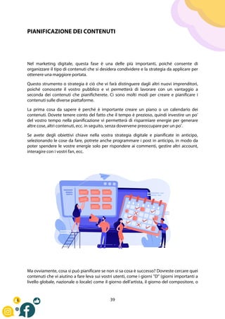 39
PIANIFICAZIONE DEI CONTENUTI
Nel marketing digitale, questa fase è una delle più importanti, poiché consente di
organizzare il tipo di contenuti che si desidera condividere e la strategia da applicare per
ottenere una maggiore portata.
Questo strumento o strategia è ciò che vi farà distinguere dagli altri nuovi imprenditori,
poiché conoscete il vostro pubblico e vi permetterà di lavorare con un vantaggio a
seconda dei contenuti che pianificherete. Ci sono molti modi per creare e pianificare i
contenuti sulle diverse piattaforme.
La prima cosa da sapere è perché è importante creare un piano o un calendario dei
contenuti. Dovete tenere conto del fatto che il tempo è prezioso, quindi investire un po'
del vostro tempo nella pianificazione vi permetterà di risparmiare energie per generare
altre cose, altri contenuti, ecc. in seguito, senza dovervene preoccupare per un po'.
Se avete degli obiettivi chiave nella vostra strategia digitale e pianificate in anticipo,
selezionando le cose da fare, potrete anche programmare i post in anticipo, in modo da
poter spendere le vostre energie solo per rispondere ai commenti, gestire altri account,
interagire con i vostri fan, ecc.
Ma ovviamente, cosa si può pianificare se non si sa cosa è successo? Dovreste cercare quei
contenuti che vi aiutino a fare leva sui vostri utenti, come i giorni "D" (giorni importanti a
livello globale, nazionale o locale) come il giorno dell'artista, il giorno del compositore, o
 