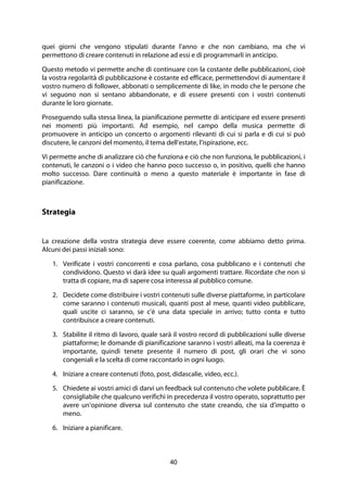 40
quei giorni che vengono stipulati durante l'anno e che non cambiano, ma che vi
permettono di creare contenuti in relazione ad essi e di programmarli in anticipo.
Questo metodo vi permette anche di continuare con la costante delle pubblicazioni, cioè
la vostra regolarità di pubblicazione è costante ed efficace, permettendovi di aumentare il
vostro numero di follower, abbonati o semplicemente di like, in modo che le persone che
vi seguono non si sentano abbandonate, e di essere presenti con i vostri contenuti
durante le loro giornate.
Proseguendo sulla stessa linea, la pianificazione permette di anticipare ed essere presenti
nei momenti più importanti. Ad esempio, nel campo della musica permette di
promuovere in anticipo un concerto o argomenti rilevanti di cui si parla e di cui si può
discutere, le canzoni del momento, il tema dell'estate, l'ispirazione, ecc.
Vi permette anche di analizzare ciò che funziona e ciò che non funziona, le pubblicazioni, i
contenuti, le canzoni o i video che hanno poco successo o, in positivo, quelli che hanno
molto successo. Dare continuità o meno a questo materiale è importante in fase di
pianificazione.
Strategia
La creazione della vostra strategia deve essere coerente, come abbiamo detto prima.
Alcuni dei passi iniziali sono:
1. Verificate i vostri concorrenti e cosa parlano, cosa pubblicano e i contenuti che
condividono. Questo vi darà idee su quali argomenti trattare. Ricordate che non si
tratta di copiare, ma di sapere cosa interessa al pubblico comune.
2. Decidete come distribuire i vostri contenuti sulle diverse piattaforme, in particolare
come saranno i contenuti musicali, quanti post al mese, quanti video pubblicare,
quali uscite ci saranno, se c'è una data speciale in arrivo; tutto conta e tutto
contribuisce a creare contenuti.
3. Stabilite il ritmo di lavoro, quale sarà il vostro record di pubblicazioni sulle diverse
piattaforme; le domande di pianificazione saranno i vostri alleati, ma la coerenza è
importante, quindi tenete presente il numero di post, gli orari che vi sono
congeniali e la scelta di come raccontarlo in ogni luogo.
4. Iniziare a creare contenuti (foto, post, didascalie, video, ecc.).
5. Chiedete ai vostri amici di darvi un feedback sul contenuto che volete pubblicare. È
consigliabile che qualcuno verifichi in precedenza il vostro operato, soprattutto per
avere un'opinione diversa sul contenuto che state creando, che sia d'impatto o
meno.
6. Iniziare a pianificare.
 