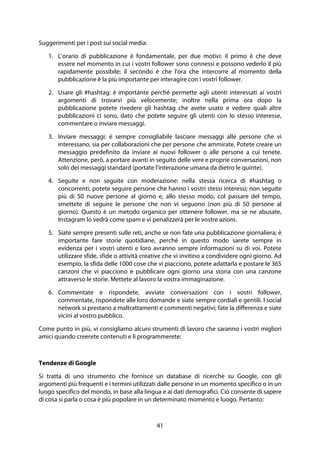 41
Suggerimenti per i post sui social media:
1. L'orario di pubblicazione è fondamentale, per due motivi: il primo è che deve
essere nel momento in cui i vostri follower sono connessi e possono vederlo il più
rapidamente possibile; il secondo è che l'ora che intercorre al momento della
pubblicazione è la più importante per interagire con i vostri follower.
2. Usare gli #hashtag: è importante perché permette agli utenti interessati ai vostri
argomenti di trovarvi più velocemente; inoltre nella prima ora dopo la
pubblicazione potete rivedere gli hashtag che avete usato e vedere quali altre
pubblicazioni ci sono, dato che potete seguire gli utenti con lo stesso interesse,
commentare o inviare messaggi.
3. Inviare messaggi: è sempre consigliabile lasciare messaggi alle persone che vi
interessano, sia per collaborazioni che per persone che ammirate. Potete creare un
messaggio predefinito da inviare ai nuovi follower o alle persone a cui tenete.
Attenzione, però, a portare avanti in seguito delle vere e proprie conversazioni, non
solo dei messaggi standard (portate l'interazione umana da dietro le quinte).
4. Seguite e non seguite con moderazione: nella stessa ricerca di #hashtag o
concorrenti, potete seguire persone che hanno i vostri stessi interessi; non seguite
più di 50 nuove persone al giorno e, allo stesso modo, col passare del tempo,
smettete di seguire le persone che non vi seguono (non più di 50 persone al
giorno). Questo è un metodo organico per ottenere follower, ma se ne abusate,
Instagram lo vedrà come spam e vi penalizzerà per le vostre azioni.
5. Siate sempre presenti sulle reti, anche se non fate una pubblicazione giornaliera; è
importante fare storie quotidiane, perché in questo modo sarete sempre in
evidenza per i vostri utenti e loro avranno sempre informazioni su di voi. Potete
utilizzare sfide, sfide o attività creative che vi invitino a condividere ogni giorno. Ad
esempio, la sfida delle 1000 cose che vi piacciono, potete adattarla e postare le 365
canzoni che vi piacciono e pubblicare ogni giorno una storia con una canzone
attraverso le storie. Mettete al lavoro la vostra immaginazione.
6. Commentate e rispondete, avviate conversazioni con i vostri follower,
commentate, rispondete alle loro domande e siate sempre cordiali e gentili. I social
network si prestano a maltrattamenti e commenti negativi; fate la differenza e siate
vicini al vostro pubblico.
Come punto in più, vi consigliamo alcuni strumenti di lavoro che saranno i vostri migliori
amici quando creerete contenuti e li programmerete:
Tendenze di Google
Si tratta di uno strumento che fornisce un database di ricerche su Google, con gli
argomenti più frequenti e i termini utilizzati dalle persone in un momento specifico o in un
luogo specifico del mondo, in base alla lingua e ai dati demografici. Ciò consente di sapere
di cosa si parla o cosa è più popolare in un determinato momento e luogo. Pertanto:
 