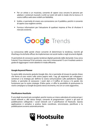 42
• Per un artista o un musicista, consente di sapere cosa cercano le persone per
adattare i contenuti musicali e scritti sui vostri siti web in modo che la ricerca e il
vostro traffico web siano visibili con fattibilità;
• Inoltre, vi permette di creare una connessione con il pubblico, poiché vi consente
di sapere cosa vogliono sentire;
• Fornisce informazioni per l'attuazione di qualsiasi impresa al fine di sfruttare il
mercato esistente.
La conoscenza delle parole chiave consente di determinare la tendenza, nonché gli
#hashtag o le etichette efficaci da implementare nei social media o negli strumenti digitali.
Vi permetterà di conoscere queste tendenze digitali partendo dalle domande: Cosa cerca
l'utente? Cosa interessa? O al contrario, cosa non è interessante? E con il risultato sarete in
grado di raggiungere i vostri obiettivi in modo efficiente.
Google Keyword Planner
Fa parte dello strumento gratuito Google Ads, che vi permette di trovare le parole chiave
che fanno al caso vostro sulla vostra pagina web, i tag, gli argomenti per sviluppare i
contenuti o la strategia per definire la vostra comunicazione sulle piattaforme digitali.
Inoltre, vi permette di conoscere i vostri dati e il traffico di ricerca e le parole che
funzionano per la vostra strategia. D'altra parte, vi offre la possibilità di promuovere la
vostra campagna su Google da questo stesso strumento, ma con un costo aggiuntivo.
Pianificatore HootSuite
È uno degli strumenti più consigliati, poiché mostra un intero calendario di contenuti per i
social network e, allo stesso tempo, consente di programmare i giorni e gli orari di
pubblicazione collegando i social network con il pianificatore di Hootsuite. Questa
applicazione è semplice e pratica: basta coordinare, sincronizzare, pianificare e la
pubblicazione avviene automaticamente.
 