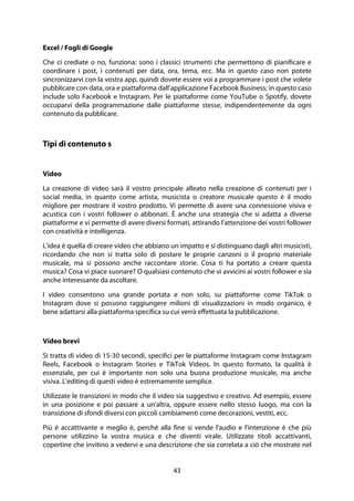 43
Excel / Fogli di Google
Che ci crediate o no, funziona: sono i classici strumenti che permettono di pianificare e
coordinare i post, i contenuti per data, ora, tema, ecc. Ma in questo caso non potete
sincronizzarvi con la vostra app, quindi dovete essere voi a programmare i post che volete
pubblicare con data, ora e piattaforma dall'applicazione Facebook Business; in questo caso
include solo Facebook e Instagram. Per le piattaforme come YouTube o Spotify, dovete
occuparvi della programmazione dalle piattaforme stesse, indipendentemente da ogni
contenuto da pubblicare.
Tipi di contenuto s
Video
La creazione di video sarà il vostro principale alleato nella creazione di contenuti per i
social media, in quanto come artista, musicista o creatore musicale questo è il modo
migliore per mostrare il vostro prodotto. Vi permette di avere una connessione visiva e
acustica con i vostri follower o abbonati. È anche una strategia che si adatta a diverse
piattaforme e vi permette di avere diversi formati, attirando l'attenzione dei vostri follower
con creatività e intelligenza.
L'idea è quella di creare video che abbiano un impatto e si distinguano dagli altri musicisti,
ricordando che non si tratta solo di postare le proprie canzoni o il proprio materiale
musicale, ma si possono anche raccontare storie. Cosa ti ha portato a creare questa
musica? Cosa vi piace suonare? O qualsiasi contenuto che vi avvicini ai vostri follower e sia
anche interessante da ascoltare.
I video consentono una grande portata e non solo, su piattaforme come TikTok o
Instagram dove si possono raggiungere milioni di visualizzazioni in modo organico, è
bene adattarsi alla piattaforma specifica su cui verrà effettuata la pubblicazione.
Video brevi
Si tratta di video di 15-30 secondi, specifici per le piattaforme Instagram come Instagram
Reels, Facebook o Instagram Stories e TikTok Videos. In questo formato, la qualità è
essenziale, per cui è importante non solo una buona produzione musicale, ma anche
visiva. L'editing di questi video è estremamente semplice.
Utilizzate le transizioni in modo che il video sia suggestivo e creativo. Ad esempio, essere
in una posizione e poi passare a un'altra, oppure essere nello stesso luogo, ma con la
transizione di sfondi diversi con piccoli cambiamenti come decorazioni, vestiti, ecc.
Più è accattivante e meglio è, perché alla fine si vende l'audio e l'intenzione è che più
persone utilizzino la vostra musica e che diventi virale. Utilizzate titoli accattivanti,
copertine che invitino a vedervi e una descrizione che sia correlata a ciò che mostrate nel
 