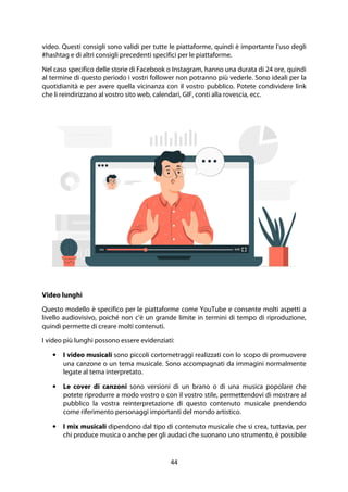 44
video. Questi consigli sono validi per tutte le piattaforme, quindi è importante l'uso degli
#hashtag e di altri consigli precedenti specifici per le piattaforme.
Nel caso specifico delle storie di Facebook o Instagram, hanno una durata di 24 ore, quindi
al termine di questo periodo i vostri follower non potranno più vederle. Sono ideali per la
quotidianità e per avere quella vicinanza con il vostro pubblico. Potete condividere link
che li reindirizzano al vostro sito web, calendari, GIF, conti alla rovescia, ecc.
Video lunghi
Questo modello è specifico per le piattaforme come YouTube e consente molti aspetti a
livello audiovisivo, poiché non c'è un grande limite in termini di tempo di riproduzione,
quindi permette di creare molti contenuti.
I video più lunghi possono essere evidenziati:
• I video musicali sono piccoli cortometraggi realizzati con lo scopo di promuovere
una canzone o un tema musicale. Sono accompagnati da immagini normalmente
legate al tema interpretato.
• Le cover di canzoni sono versioni di un brano o di una musica popolare che
potete riprodurre a modo vostro o con il vostro stile, permettendovi di mostrare al
pubblico la vostra reinterpretazione di questo contenuto musicale prendendo
come riferimento personaggi importanti del mondo artistico.
• I mix musicali dipendono dal tipo di contenuto musicale che si crea, tuttavia, per
chi produce musica o anche per gli audaci che suonano uno strumento, è possibile
 