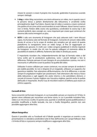 45
mixare le canzoni e creare il proprio mix musicale, godendosi il processo curando
sempre i dettagli.
• I vlog o video blog raccontano una storia attraverso un video, ma in questo caso è
la persona stessa a parlare direttamente alla telecamera; è un'attività svolta
principalmente dagli YouTubers. Questo tipo di video vi aiuterà a creare contenuti
che parlino di voi come artisti avvicinandovi ai vostri follower, dove il tema è vario e
non vi limita. Parlare della vostra vita quotidiana, condividere la vostra top 5 dei
cantanti preferiti, dare consigli, ecc. sono importanti per creare quei contenuti che
daranno alla vostra immagine un plus.
• IGTV è solo uno strumento di Instagram che può catturare tutti i temi discussi
sopra, ma funziona solo nel formato di Instagram. Consente di caricare video della
durata di un'ora e ha lo scopo di rendere più semplice per gli utenti di questa
piattaforma la navigazione verso un video lungo, al fine di raggiungere un
pubblico più giovane. In molti casi i video vengono pubblicati in diretta registrati
da Instagram, in modo che chi non ha potuto collegarsi al momento abbia la
possibilità di vederlo in differita. Parleremo dei video in diretta più avanti.
È importante ricordare che, indipendentemente dal tipo di formato video o dal
tema scelto per la produzione audiovisiva, sono i piccoli dettagli a fare la
differenza. Potreste pensare di aver bisogno di una produzione costosa, ma non è
necessario; è sufficiente curare la pulizia e la qualità del video.
Utilizzate il vostro cellulare per creare contenuti, ma cercate sempre di renderlo il
più stabile possibile. Se non si dispone di un treppiede, utilizzare un supporto che
garantisca stabilità. Fate attenzione all'illuminazione, che fa la differenza, e cercate
sempre le angolazioni migliori per posizionarvi. Fate attenzione alla messa a fuoco
della telecamera e agli oggetti che avete intorno e che potrebbero distrarvi, e
cercate di trovare il posto migliore con l'acustica migliore, perché anche la pulizia
dell'audio è importante. Anche l'uso di microfoni esterni al telefono può essere un
ottimo supporto.
Caroselli di foto
Sono consentiti nel formato Instagram, in cui è possibile caricare un massimo di 10 foto. In
genere viene utilizzato per raccontare una breve storia, in cui è possibile includere foto,
video o un mix di essi a scelta. In questo caso, quando si condivide questa pubblicazione, è
possibile modificarla a livello testuale, ma non a livello fotografico, poiché non sarà
possibile aggiungervi altre foto.
Album fotografico
Questo è possibile solo su Facebook ed è l'ideale quando si organizza un evento o una
presentazione e si desidera condividere tutte le foto dell'evento con i propri follower. Non
c'è limite di foto e si possono sempre modificare o aggiungere altre foto.
 