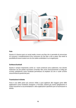 46
Foto
Questo è il classico post sui social media, ovvero una foto che vi permette di annunciare
un concerto o semplicemente di far conoscere ciò che fate o che vi piace. Qui avete la
possibilità di essere creativi con ciò che volete condividere in un singolo post.
Scrittura di articoli
Questo è sempre importante; anche se i vostri contenuti sono audiovisivi, non dovete
tralasciare ciò che potete raccontare scrivendo. Non serve necessariamente un blog per
scrivere; piattaforme come Facebook permettono di ampliare ciò che si vuole scrivere
senza limitare le parole dei post.
Trasmissione in diretta
Forse è una delle azioni più comuni; infatti, si può applicare alla maggior parte delle
applicazioni come Facebook, Instagram o YouTube, tuttavia più avanti spiegheremo in
modo esauriente le raccomandazioni e altre applicazioni specifiche per la trasmissione in
diretta.
 