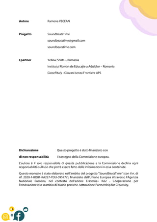 Autore Ramona VECEAN
Progetto SoundBeatsTime
soundbeatstime@gmail.com
soundbeatstime.com
I partner Yellow Shirts – Romania
Institutul Român de Educație a Adulților – Romania
Giosef Italy - Giovani senza Frontiere APS
Dichiarazione Questo progetto è stato finanziato con
di non responsabilità il sostegno della Commissione europea.
L'autore è il solo responsabile di questa pubblicazione e la Commissione declina ogni
responsabilità sull'uso che potrà essere fatto delle informazioni in essa contenute.
Questo manuale è stato elaborato nell'ambito del progetto "SoundBeatsTime" (con il n. di
rif. 2020-1-RO01-KA227-YOU-095777), finanziato dall'Unione Europea attraverso l'Agenzia
Nazionale Rumena, nel contesto dell'azione Erasmus+ KA2 - Cooperazione per
l'innovazione e lo scambio di buone pratiche, sottoazione Partnership for Creativity.
 