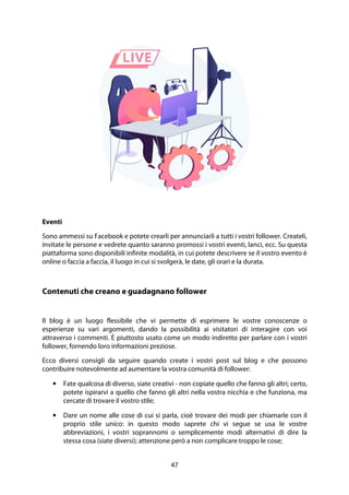 47
Eventi
Sono ammessi su Facebook e potete crearli per annunciarli a tutti i vostri follower. Createli,
invitate le persone e vedrete quanto saranno promossi i vostri eventi, lanci, ecc. Su questa
piattaforma sono disponibili infinite modalità, in cui potete descrivere se il vostro evento è
online o faccia a faccia, il luogo in cui si svolgerà, le date, gli orari e la durata.
Contenuti che creano e guadagnano follower
Il blog è un luogo flessibile che vi permette di esprimere le vostre conoscenze o
esperienze su vari argomenti, dando la possibilità ai visitatori di interagire con voi
attraverso i commenti. È piuttosto usato come un modo indiretto per parlare con i vostri
follower, fornendo loro informazioni preziose.
Ecco diversi consigli da seguire quando create i vostri post sul blog e che possono
contribuire notevolmente ad aumentare la vostra comunità di follower:
• Fate qualcosa di diverso, siate creativi - non copiate quello che fanno gli altri; certo,
potete ispirarvi a quello che fanno gli altri nella vostra nicchia e che funziona, ma
cercate di trovare il vostro stile;
• Dare un nome alle cose di cui si parla, cioè trovare dei modi per chiamarle con il
proprio stile unico: in questo modo saprete chi vi segue se usa le vostre
abbreviazioni, i vostri soprannomi o semplicemente modi alternativi di dire la
stessa cosa (siate diversi); attenzione però a non complicare troppo le cose;
 