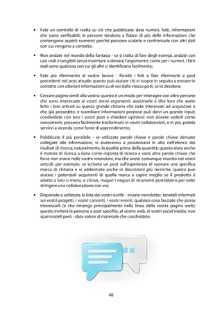 48
• Fate un controllo di realtà su ciò che pubblicate: date numeri, fatti, informazioni
che siano verificabili; le persone tendono a fidarsi di più delle informazioni che
contengono aspetti numerici perché possono scalarle e confrontarle con altri dati
con cui vengono a contatto;
• Non andate nel mondo della fantasia - se si tratta di fare degli esempi, andate con
casi reali e tangibili senza inventare o deviare l'argomento; come per i numeri, i fatti
reali sono qualcosa con cui gli altri si identificano facilmente;
• Fate più riferimento al vostro lavoro - fornite i link o fate riferimenti a post
precedenti nel post attuale; questo può aiutare chi vi scopre in seguito a entrare in
contatto con ulteriori informazioni su di voi dallo stesso post, se lo desidera;
• Cercare pagine simili alla vostra: questo è un modo per interagire con altre persone
che sono interessate ai vostri stessi argomenti; avvicinarle e dire loro che avete
letto i loro articoli su questa grande chitarra che siete interessati ad acquistare o
che già possedete, e scambiare informazioni preziose può darvi un grande input;
condividete con loro i vostri post e chiedete opinioni; non dovete vederli come
concorrenti, possono facilmente trasformarsi in vostri collaboratori, e in più, potete
servirvi a vicenda come fonte di apprendimento;
• Pubblicate il più possibile - se utilizzate parole chiave e parole chiave derivate
collegate alle informazioni, vi aiuteranno a posizionarvi in alto nell'elenco dei
risultati di ricerca; naturalmente, la qualità prima della quantità; questo aiuta anche
il motore di ricerca a darvi come risposta di ricerca a varie altre parole chiave che
forse non erano nelle vostre intenzioni, ma che avete comunque inserito nei vostri
articoli; per esempio, se scrivete un post sull'esperienza di suonare una specifica
marca di chitarra e vi addentrate anche in descrizioni più tecniche, questo può
aiutare i potenziali acquirenti di quella marca a capire meglio se il prodotto è
adatto a loro o meno, e chissà, magari i negozi di strumenti potrebbero poi voler
stringere una collaborazione con voi;
• Disponete e utilizzate la lista dei vostri iscritti - inviate newsletter, teneteli informati
sui vostri progetti, i vostri concerti, i vostri eventi, qualsiasi cosa facciate che possa
interessarli (e che rimanga principalmente nella linea della vostra pagina web);
questo inviterà le persone a post specifici, al vostro web, ai vostri social media; non
spammateli però - date valore al materiale che condividete;
 